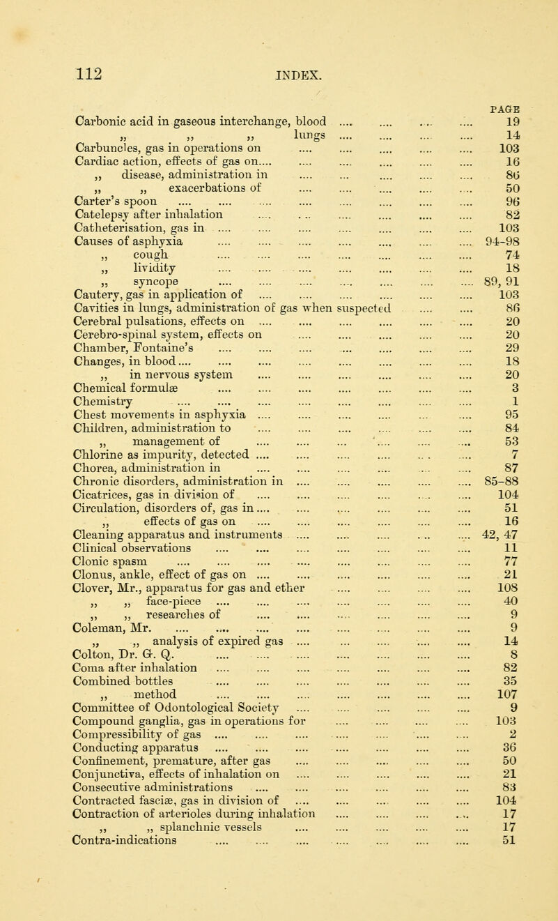 PAGE Carbonic acid in gaseous interchange, blood .... .„. 19 ,, „ » lungs 14 Carbuncles, gas in operations on .... .... .... .... .... 103 Cardiac action, effects of gas on .... .... .... .... 16 „ disease, administration in .... ... .... 86 ,, „ exacerbations of .... .... .... .... .... 50 Carter's spoon .... .... .... .... .... .... 96 Catelepsy after inhalation .... ... .... .... .... .... 82 Catheterisation, gas in .... .... .... .... .... 103 Causes of asphyxia .... .... .... .... 94-98 „ cough .... 74 „ lividity .... .... .... .... .... 18 „ syncope 89, 91 Cautery, gas in application of .... .... .... .... 103 Cavities in lungs, administration of gas when suspected .... .... 86 Cerebral pulsations, effects on .... .... .... .... 20 Cerebro-spinal system, effects on ..... .... .... .... .... 20 Chamber, Fontaine's .... .... 29 Changes, in blood.... .... .... .... .... .... 18 „ in nervous system 20 Chemical formulas .... .... .... .... 3 Chemistry .... .... .... .... .... 1 Chest movements in asphyxia .... .... .... .... 95 Children, administration to .... .... .... .... 84 „ management of .... .... ... :.... .... .... 53 Chlorine as impurity, detected .... .... .. . .... 7 Chorea, administration in .... .... .... 87 Chronic disorders, administration in .... .... .... .... .... 85-88 Cicatrices, gas in division of .... .... .... .... 104 Circulation, disorders of, gas in..,. .... .... .... .... .... 51 „ effects of gas on .... .... .... 16 Cleaning apparatus and instruments .... .... .... .... .... 42,47 Clinical observations .... .... .... .... .... .... .... 11 Clonic spasm .... .... .... .... 77 Clonus, ankle, effect of gas on .... .... .... .... .... .... 21 Clover, Mr., apparatus for gas and ether .... 108 „ „ face-piece .... .... .... .... .... .... .... 40 ,, ,, researches of .... .... 9 Coleman, Mr 9 „ „ analysis of expired gas .... .... .... 14 Colton, Dr. G. Q. .... 8 Coma after inhalation .... .... .... .... .... 82 Combined bottles .... .... .... .... .... .... .... 35 „ method 107 Committee of Odontological Society .... .... .... 9 Compound ganglia, gas in operations for .... .... 103 Compressibility of gas .... .... .... .... .... .... 2 Conducting apparatus .... .... .... .... .... 36 Confinement, premature, after gas .... .... .... .... .... 50 Conjunctiva, effects of inhalation on .... .... .... .... .... 21 Consecutive administrations .... .... .... .... 83 Contracted fascise, gas in division of .... .... .... .... .... 104 Contraction of arterioles during inhalation .... .... .... .... 17 ,, „ splanchnic vessels .... .... .... .... .... 17 Contra-indications .... .... .... .... .... .... 51