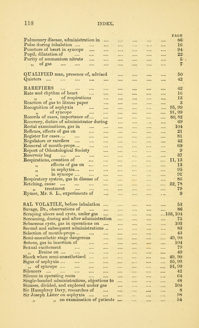 PAGE Pulmonary disease, administration in .... 86 Pulse during inhalation ..... .... .... .... .... .. . .... 16 Puncture of heart in syncope 94 Pupil, dilatation of .... .... .... .... .... .... .... 22 Purity of ammonium nitrate .... .... .... .... .... 5 „ of gas 7 QUALIFIED man, presence of, advised 50 Quieters 42 RAREFIERS .... 42 Kate and rhythm of heart .... .... 16 „ „ of respirations .... 13 Reaction of gas to litmus paper .... .... .... .... .... 3 Recognition of asphyxia .... .... .... 95, 99 „ of syncope 91, 99 Records of cases, importance of.... .... .... .... .... .... 80,82 Recovery, duties of administrator during .... .... . .. .... 69 Rectal examinations, gas in .... .... 104 Reflexes, effects of gas on .... 21 Register for cases.... .... .... 81 Regulators or rarefiers 42 Removal of mouth-props 69 Report of Odontological Society .... 9 Reservoir bag .... .... .•... .... .... 37 Respirations, cessation of .... .... .... .... 11,13 „ effects of gas on .... .... .... .... .... .... 13 „ in asphyxia .... .... .... 95 ,, in syncope .... .... .... 91 Respiratory system, gas in disease of .... .... .... .... .... 86 Retching, cause 22, 78 ,, treatment .... 79 Rymer, Mr. S. L., experiments of 9 SAL VOLATILE, before inhalation ..... 53 Savage, Dr., observations of 86 Scraping ulcers and cysts, under gas ....103,104 Screaming, during and after administration .... .... .... .... 75 Sebaceous cysts, gas in operations on .... .... .... 103 Second and subsequent administrations .... 83 Selection of mouth-props .... .... 43 Semi-anaesthetic stage dangerous .... 49, 90 Setons, gas in insertion of 104 Sexual excitement 79 ,, Braine on 49 Shock when seini-anaesthetised .... 49, 90 Signs of asphyxia .... 95, 99 ,, of syncope 91,99 Silencers .... .... .... 42 Silence in operating room 64 Single-handed administrations, objections to .... 48 Sinuses, divided, and explored under gas 104 Sir Humphrey Davy, researches of .... 8 Sir Joseph Lister on asphyxia 98 „ „ on examination of patients 54