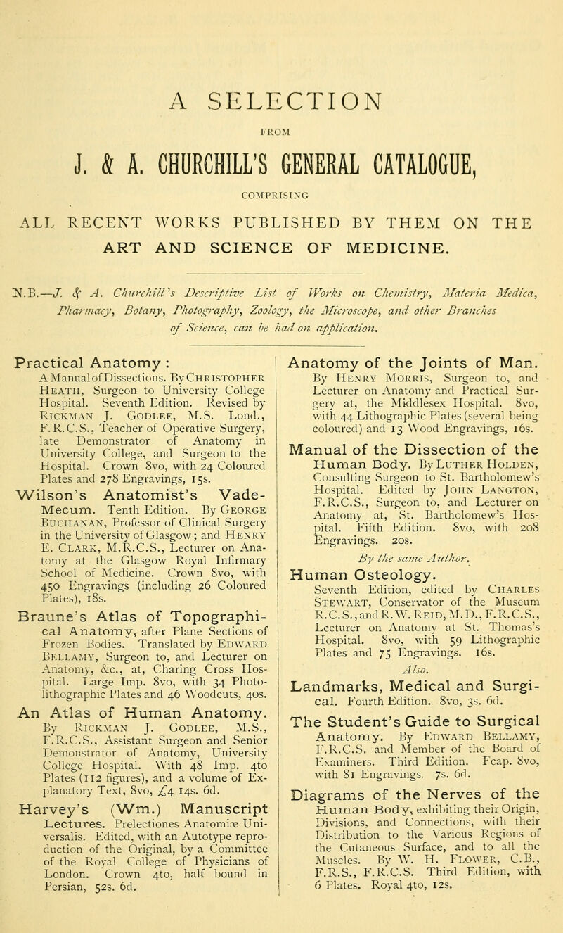 A SELECTION FROM J. & A. CHURCHILL'S GENERAL CATALOGUE COMPRISING ALL RECENT WORKS PUBLISHED BY THEM ON THE ART AND SCIENCE OF MEDICINE. ^N.B.—J. cf A. Churchill's Descriptive List of Works on Chemistry, Materia Medica, Pharmacy, Botany, Photography, Zoology, the Microscope, and other Branches of Science, can be had on application. Practical Anatomy : A Manual of Dissections. By Christopher Heath, Surgeon to University College Hospital. Seventh Edition. Revised by Rickman J- Godlee, M.S. Lond., F. R. C.S., Teacher of Operative Surgery, late Demonstrator of Anatomy in University College, and Surgeon to the Hospital. Crown 8vo, with 24 Coloured Plates and 278 Engravings, 15s. Wilson's Anatomist's Vade- Mecum. Tenth Edition. By George Buchanan, Professor of Clinical Surgery in the University of Glasgow; and Henry E. Clark, M.R.C.S., Lecturer on Ana- tomy at the Glasgow Royal Infirmary School of Medicine. Crown 8vo, with 450 Engravings (including 26 Coloured Plates), 18s. Braune's Atlas of Topographi- cal Anatomy, after Plane Sections of Frozen Bodies. Translated by Edward Bellamy, Surgeon to, and Lecturer on Anatomy, &c, at, Charing Cross Hos- pital. Large Imp. 8vo, with 34 Photo- lithographic Plates and 46 Woodcuts, 40s. An Atlas of Human Anatomy. By Rickman J. Godlee, M.S., F.R.C.S., Assistant Surgeon and Senior Demonstrator of Anatomy, University College Hospital. With 48 Imp. 4to Plates (112 figures), and a volume of Ex- planatory Text, 8vo, £4. 14s. 6d. Harvey's (Wm.) Manuscript Lectures. Prelectiones Anatomise Uni- versalis. Edited, with an Autotype repro- duction of the Original, by a Committee of the Royal College of Physicians of London. Crown 4to, half bound in Anatomy of the Joints of Man. By Henry Morris, Surgeon to, and Lecturer on Anatomy and Practical Sur- gery at, the Middlesex Hospital. 8vo, with 44 Lithographic Plates (several being coloured) and 13 Wood Engravings, 16s. Manual of the Dissection of the Human Body. By Luther Holden, Consulting Surgeon to St. Bartholomew's Hospital. Edited by John Langton, F.R.C.S., Surgeon to, and Lecturer on Anatomy at, St. Bartholomew's Hos- pital. Fifth Edition. Svo, with 208 Engravings. 20s. By the same Author. Human Osteology. Seventh Edition, edited by Charles Stewart, Conservator of the Museum R.C.S.,andR.W.REiD,M.D.,F.R.C.S., Lecturer on Anatomy at St. Thomas's Flospital. 8vo, with 59 Lithographic Plates and 75 Engravings. 16s. Also. Landmarks, Medical and Surgi- cal. Fourth Edition. 8vo, 3s. 6d. The Student's Guide to Surgical Anatomy. By Edward Bellamy, F.R.C.S. and Member of the Board of Examiners. Third Edition. Fcap. Svo, with 81 Engravings. 7s. 6d. Diagrams of the Nerves of the Human Body, exhibiting their Origin, Divisions, and Connections, with their Distribution to the Various Regions of the Cutaneous Surface, and to all the Muscles. By W. H. Flower, C.B., F.R.S., F.R.C.S. Third Edition, with