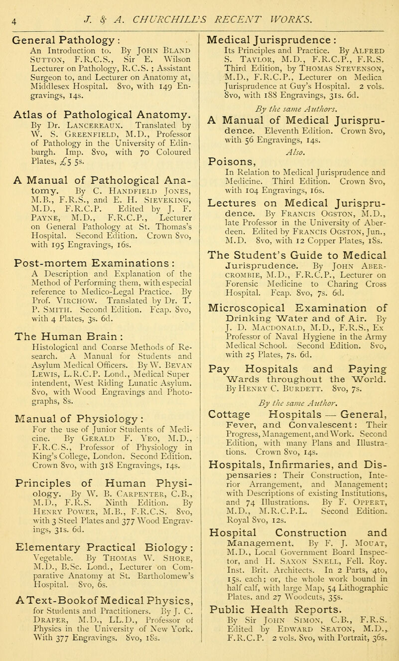 General Pathology: An Introduction to. By John Bland Sutton, F.R.C.S., Sir E. Wilson Lecturer on Pathology, R.C.S. ; Assistant Surgeon to, and Lecturer on Anatomy at, Middlesex Hospital. 8vo, with 149 En- gravings, 14s. Atlas of Pathological Anatomy. By Dr. Lancereaux. Translated by W. S. Greenfield, M.D., Professor of Pathology in the University of Edin- burgh. Imp. 8vo, with 70 Coloured Plates, £z> 5s. A Manual of Pathological Ana- tomy, By C. Handfield Tones, M.B., F.R.S., and E. H. Sieveking, M.D., F.R.C.P. Edited by J. F. Payne, M.D., F.R.C.P., Lecturer on General Pathology at St. Thomas's Hospital. Second Edition. Crown 8vo, with 195 Engravings, 16s. Post-mortem Examinations : A Description and Explanation of the Method of Performing them, with especial reference to Medico-Legal Practice. By Prof. VlRCHOW. Translated by Dr. T. P. Smith. Second Edition. Fcap. Svo, with 4 Plates, 3s. 6d. The Human Brain : Histological and Coarse Methods of Re- search. A Manual for Students and Asylum Medical Officers. By W. Bevan Lewis, L.R.C.P. Lond., Medical Super intendent, ^Yest Riding Lunatic Asylum. Svo, with Wood Engravings and Photo- graphs, 8s. Manual of Physiology : For the use of Junior Students of Medi- cine. By Gerald F. Yeo, M.D., F.R.CS., Professor of Physiology in King's College, London. Second Edition. Crown 8vo, with 318 Engravings, 14s. Principles of Human Physi- ology. By W. B. Carpenter, C.B., M.D., F.R.S. Ninth Edition. By Henry Power, M.B., F.R.CS. Svo, with 3 Steel Plates and 377 Wood Engrav- ings, 3is. 6d. Elementary Practical Biology: Vegetable. By Thomas W. Shore, M.D., B.Sc. Lond., Lecturer on Com- parative Anatomy at St. Bartholomew's Flospital. Svo, 6s. AText-Bookof Medical Physics, for Students and Practitioners. By J. C. Draper, M.D., LL.D., Professor of Physics in the University of Xew York. With 377 Engravings. Svo, 18s. Medical Jurisprudence: Its Principles and Practice. By Alfred S. Taylor, M.D., F.R.C.P., F.R.S. Third Edition, by Thomas Stevenson, M.D., F.R.C.P., Lecturer on Medica Jurisprudence at Guy's Hospital. 2 vols. 8vo, with 188 Engravings, 31s. 6d. By the scwie Authors. A Manual of Medical Jurispru- dence. Eleventh Edition. Crown 8vo, with 56 Engravings, 14s. Also. Poisons, In Relation to Medical Jurisprudence and Medicine. Third Edition. Crown Svo, with 104 Engravings, 16s. Lectures on Medical Jurispru- dence. By Francis Ogston, M.D., late Professor in the University of Aber- deen. Edited by Francis Ogston, Jun., M.D. Svo, with 12 Copper Plates, 1S3. The Student's Guide to Medical Jurisprudence. By John Aber- crombie, M.D., F.R.C.P., Lecturer on Forensic Medicine to Charing Cross Hospital. Fcap. Svo, 7s. 6d. Microscopical Examination of Drinking Water and of Air. By J. D. Macdonald, M.D., F.R.S., Ex Professor of Naval Hygiene in the Army Medical School. Second Edition. Svo, with 25 Plates, 7s. 6d. Pay Hospitals and Paying Wards throughout the World. By Henry C. Burdett. Svo, 7s. By the same Author. Cottage Hospitals — General, Fever, and Convalescent: Their Progress, Management, and Work. Second Edition, with many Plans and Illustra- tions. Crown Svo, 14s. Hospitals, Infirmaries, and Dis- pensaries : Their Construction, Inte- rior Arrangement, and Management; with Descriptions of existing Institutions, and 74 Illustrations. By F. Oppert, M.D., M.R.C.P.L. Second Edition. Royal Svo, 12s. Hospital Construction and Management. By F. J. Mouat, M.D., Local Government Board Inspec- tor, and PI. Sanon Snell, Fell. Roy. Inst. Brit. Architects. In 2 Parts, 4to, 15s. each; or, the whole work bound in half calf, with large Map, 54 Lithographic Plates, and 27 Woodcuts, 35s. Public Health Reports. By Sir John Simon, C.B., F.R.S. Edited by Edward Seaton, M.D.,. F.R.C.P. 2 vols. Svo, with Portrait, 36s.