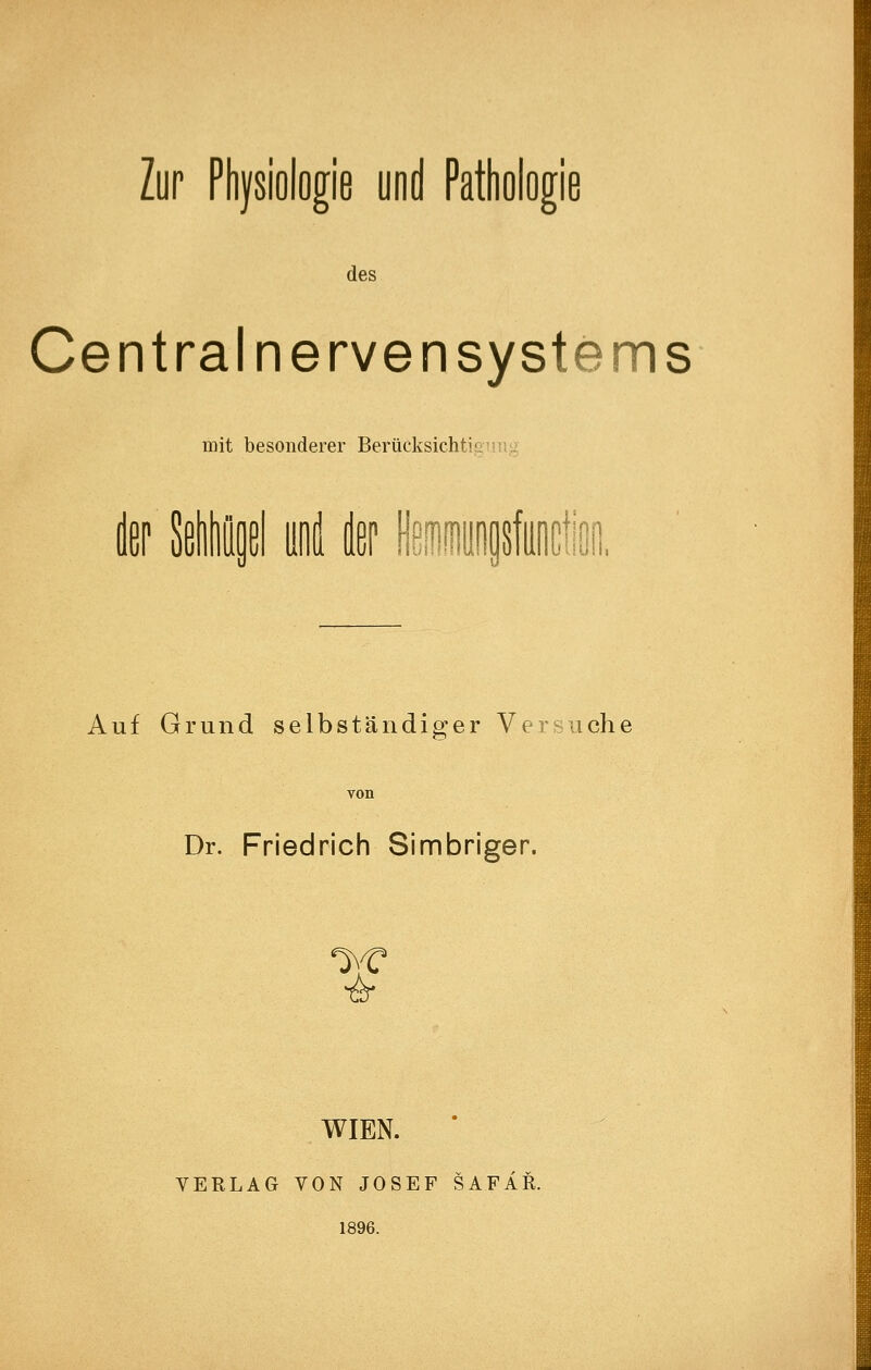 Zur Physiologie und Pathologie des Central nerven Systems mit besonderer Berücksichtionu'. t Siliößl und dßp l^ißmioflsfiiiicli, Auf Grund selbständiger Versuche Dr. Friedrich Simbriger. ^,C ^ WIEN. VERLAG VON JOSEF SAFÄR. 1896.