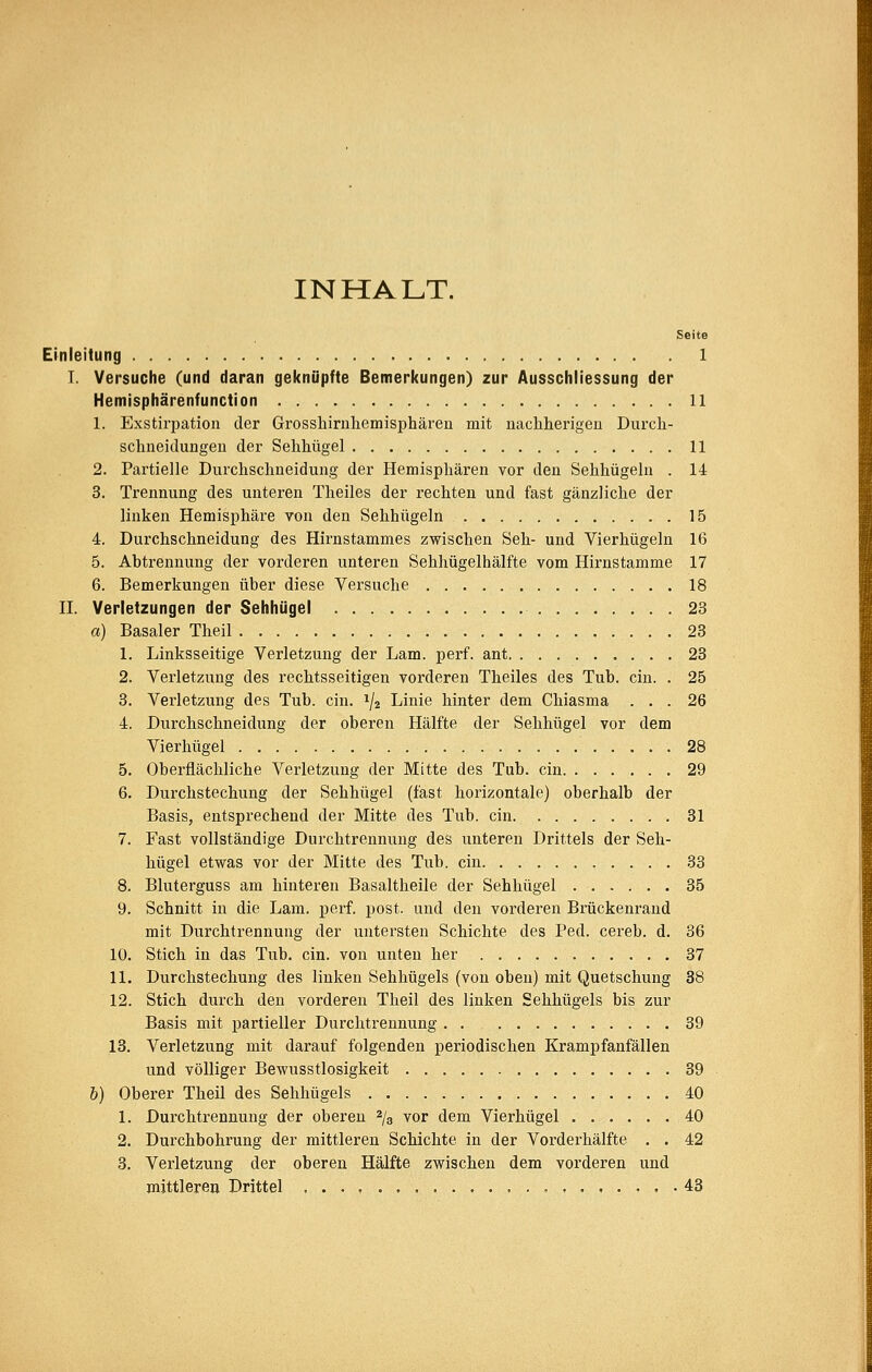 INHALT. Seite Einleitung 1 I. Versuche (und daran geknüpfte Bemerkungen) zur Ausschliessung der Hemisphärenfunction 11 1. Exstirpation der Grossliirnlieinisphären mit nacliherigeü Durcli- schneidungen der Sehhügel 11 2. Partielle Durchschneidung der Hemisphären vor den Sehhügeln . 14 3. Trennung des unteren Theiles der rechten und fast gänzliche der linken Hemisphäre von den Sehhügeln 15 4. Durchschneidung des Hirnstammes zwischen Seh- und Vierhügeln 16 5. Abtrennung der vorderen unteren Sehhügelhälfte vom Hirnstamme 17 6. Bemerkungen über diese Versuche 18 II. Verletzungen der Sehhügel 28 a) Basaler Theil 23 1. Linksseitige Verletzung der Lam. perf. ant 23 2. Verletzung des rechtsseitigen vorderen Theiles des Tub. ein. . 25 3. Verletzung des Tub. ein. 1/2 Linie hinter dem Chiasma ... 26 4. Durchschneidung der oberen Hälfte der Sehhügel vor dem Vierhügel 28 5. Obei-flächliche Verletzung der Mitte des Tub. ein 29 6. Durchstechung der Sehhügel (fast horizontale) oberhalb der Basis, entsprechend der Mitte des Tub. ein 31 7. Fast vollständige Durchtrennung des unteren Drittels der Seh- hügel etwas vor der Mitte des Tub. ein 33 8. Bluterguss am hinteren Basaltheile der Sehhügel 35 9. Schnitt in die Lam. perf. post. und den vorderen Brückenrand mit Durchtrennung der untersten Schichte des Ped. cereb. d. 36 10. Stich in das Tub. ein. von unten her 37 11. Durchstechung des linken Sehhügels (von oben) mit Quetschung 38 12. Stich durch den vorderen Theil des linken Sehhügels bis zur Basis mit partieller Durchtrennung 39 13. Verletzung mit darauf folgenden periodischen Krampfanfällen und völliger Bewusstlosigkeit 39 &) Oberer Theil des Sehhügels 40 1. Durchtrennung der oberen ^jg vor dem Vierhügel 40 2. Durchbohrung der mittleren Schichte in der Vorderhälfte . . 42 3. Verletzung der oberen Hälfte zwischen dem vorderen und mittleren Drittel , . 43