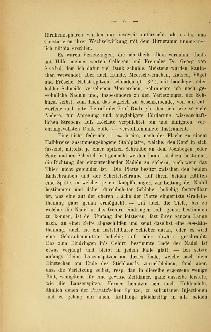 Hirnhemispliäreu ^Yurdell uur insoweit untersucht, als es für das Constatieren ihrer Wechselwirkung mit dem Hirnstamm unumgäng- lich nöthig erschien. Es waren Verletzungen, die ich theils allein vornahm, theils mit Hilfe meines werten Collegen und Freundes Dr. Georg von Szabö, dem ich dafür viel Dank schulde. Meistens wurden Kanin- chen verwendet, aber auch Hunde, Meerschweinchen, Katzen, Vögel und Frösche. Nebst spitzen, schmalen (1^3'), Mit bauchiger oder hohler Schneide versehenen Messerchen, gebrauchte ich noch ge- wöhnliche Nadeln und, insbesondere zu den Verletzungen der Seh- hügel selbst, zum Theil das sogleich zu beschreibende, von mir ent- worfene und unter Beirath des Prof. B a 10 g h, dem ich, wie so viele Andere, für Anregung und ausgiebigste Förderung wissenschaft- lichen Strebens aufs Höchste verpflichtet bin und innigsten, ver- ehrungsvollsten Dank zolle — vervollkommnete Instrument, Eine nicht federnde, 1 cm breite, nach der Fläche zu einem Halbkreise zusammengebogene Stahlplatte, welche, den Kopf in sich fassend, mittelst je einer spitzen Schraube an dem Jochbogen jeder Seite und am Scheitel fest gemacht werden kann, ist dazu bestimmt^ die Richtung der einzustechenden Nadeln zu sichern, auch wenn das Thier nicht gebunden ist. Die Platte besitzt zwischen den beiden Endschrauben und der Scheitelschraube auf ihren beiden Hälften eine Spalte, in welcher je ein knopfförmiger, zur Leitung der Nadel bestimmter und daher durchbohrter Schieber beliebig feststellbar ist, was eine auf der oberen Fläche der Platte eingeritzte Gradein- theilung ganz genau ermöglicht, — Um auch die Tiefe, bis zu welcher die Nadel in das Gehirn eindringen soll, genau bestimmen zu können, ist der Umfang der letzteren, fast ihrer ganzen Länge nach, an einer Seite abgeschliffen und zeigt daselbst eine mm-Ein- theilung, auch ist ein feststellbarer Schieber daran, oder es wird eine Schraubenmutter beliebig auf- oder abwärts geschraubt. Das zum Eindringen in's Gehirn bestimmte Ende der Nadel ist etwas verjüngt und bleibt in jedem Falle glatt, — Ich setzte anfangs kleine Lanzenspitzen an dieses Ende, welche nach dem Einstechen am Ende des Stichkanals zurückbleiben, fand aber, dass die Verletzung selbst, resp, das in dieselbe ergossene wenige Blut, wenigstens für eine gewisse Zeitdauer, ganz dasselbe leistete^ wie die Lanzenspitze. Ferner benützte ich auch Hohlnadeln, ähnlich denen der Pravatz'schen Spritze, zu sul)cutanen Injectionen und es gelang mir auch, Kalilauge gleichzeitig in alle beiden