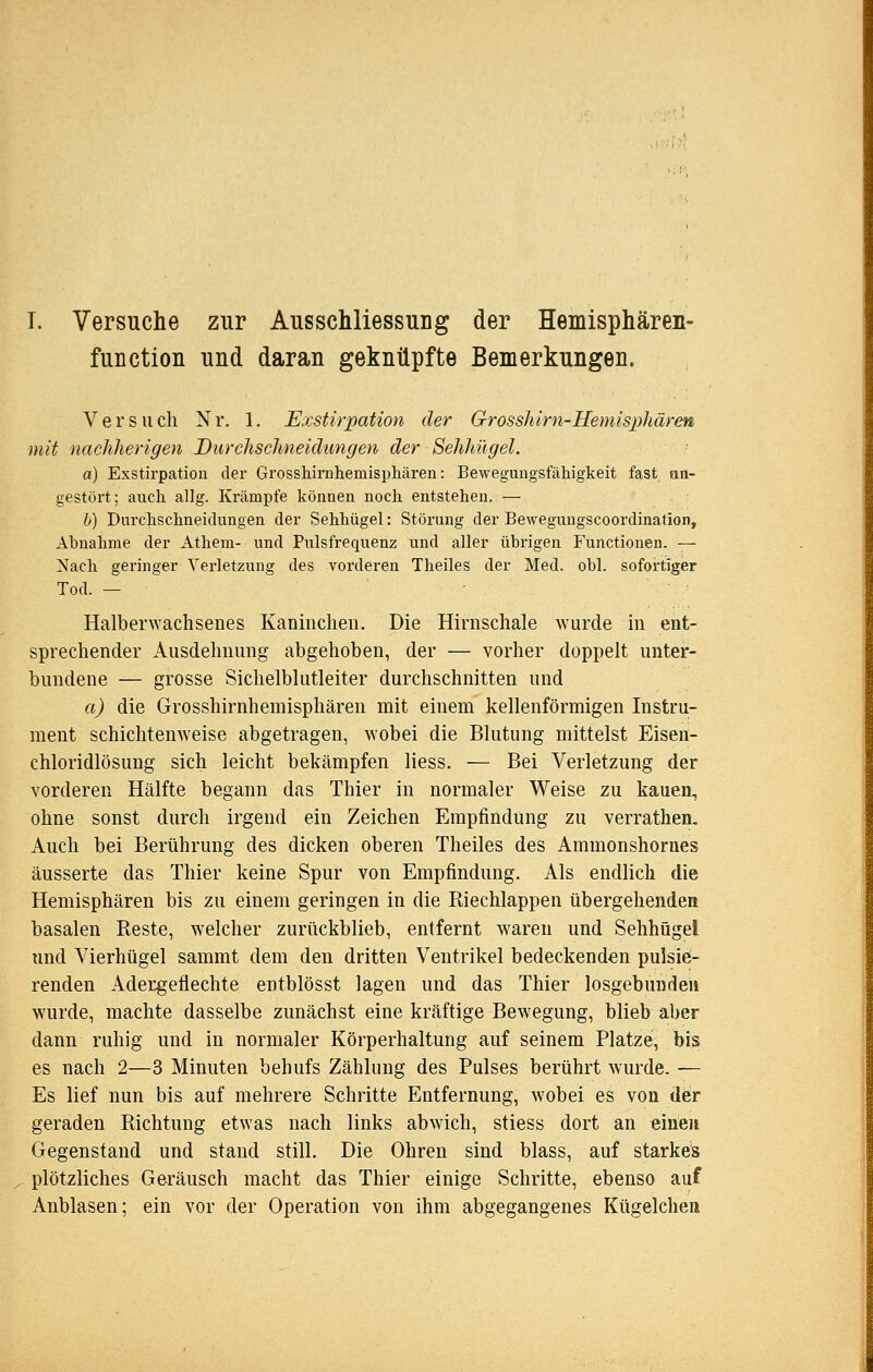 T. Versuche zur Ausschliessung der Hemisphären- fuDction und daran geknüpfte Bemerkungen. Versiicli Nr. 1. Exstirpation der Grosshirn-Hemispliären mit nachherigen Durchschneidungen der Sehhügel. a) Exstirpation der Grosshirahemisphären: Bewegungsfähigkeit fast aa- gestört; auch allg. Krämpfe können noch entstehen. — h) Durchschneidungen der Sehhügel: Störung der Bewegungscoordination, Abnahme der Atheni- und Pulsfrequenz und aller übrigen Functionen. — 2^ach geringer Verletzung des vorderen Theiles der Med. obl. sofortigier Tod. — Halberwachsenes Kaninchen. Die Hirnschale wurde in ent- sprechender Ausdehnung abgehoben, der — vorher doppelt unter- bundene — grosse Sichelblutleiter durchschnitten und a) die Grosshirnhemisphären mit einem kellenförmigen Instru- ment schichtenweise abgetragen, wobei die Blutung mittelst Eisen- chloridlösung sich leicht bekämpfen Hess. — Bei Verletzung der vorderen Hälfte begann das Thier in normaler Weise zu kauen, ohne sonst durch irgend ein Zeichen Empfindung zu verrathen. Auch bei Berührung des dicken oberen Theiles des Ammonshornes äusserte das Thier keine Spur von Empfindung. Als endlich die Hemisphären bis zu einem geringen in die Riechlappen übergehenden basalen Reste, welcher zurückblieb, entfernt waren und Sehhügel und Vierhügel sammt dem den dritten Ventrikel bedeckenden pulsie- renden Adergeflechte entblösst lagen und das Thier losgebunden wurde, machte dasselbe zunächst eine kräftige Bewegung, blieb aber dann ruhig und in normaler Körperhaltung auf seinem Platze, bis es nach 2—3 Minuten behufs Zählung des Pulses berührt wurde. — Es lief nun bis auf mehrere Schritte Entfernung, wobei es von der geraden Richtung etwas nach links abwich, stiess dort an einen Gegenstand und stand still. Die Ohren sind blass, auf stärke's plötzliches Geräusch macht das Thier einige Schritte, ebenso auf Anblasen; ein vor der Operation von ihm abgegangenes Kügelchea