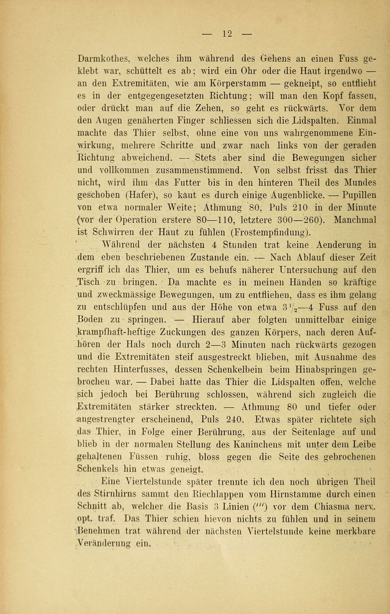 Darmkothes, welches ihm während des Gehens an einen Fuss ge- klebt war, schüttelt es ab; wird ein Ohr oder die Haut irgendwo — an den Extremitäten, wie am Körperstamm — gekneipt, so entflieht es in der entgegengesetzten Richtung; will man den Kopf fassen, oder drückt man auf die Zehen, so geht es rückwärts. Vor dem den Augen genälierten Finger schliessen sich die Lidspalten. Einmal machte das Thier selbst, ohne eine von uns wahrgenommene Ein- wirkung, mehrere Schritte und zwar nach links von der geraden Eichtung abweichend. — Stets aber sind die Bewegungen sicher und vollkommen zusammenstimmend. Von selbst frisst das Thier nicht, wird ihm das Futter bis in den hinteren Theil des Mundes geschoben (Hafer), so kaut es durch einige Augenblicke. — Pupillen von etwa normaler Weite; Äthmung 80, Puls 210 in der Minute (vor der Operation erstere 80—110, letztere 300—260). Manchmal ist Schwirren der Haut zu fühlen (Frostempfindung). '/ Während der nächsten 4 Stunden trat keine Aenderung in •dem eben beschriebenen Zustande ein. — Nach Ablauf dieser Zeit ergriif ich das Thier, um es behufs näherer Untersuchung auf den Tisch zu bringen. Da machte es in meinen Händen so kräftige und .zweckmässige Bewegungen, um zu entfliehen, dass es ihm gelang zu entschlüpfen und aus der Höhe von etw^a 3 \U—4 Fuss auf den Boden zu springen, — Hierauf aber folgten unmittelbar einige krampfhaft-heftige Zuckungen des ganzen Körpers, nach deren Auf- hören der Hals noch durch 2—3 Minuten nach rückwärts gezogen und die Extremitäten steif ausgestreckt blieben, mit Ausnahme des rechten Hinterfusses, dessen Schenkelbein beim Hinabspringen ge- brochen war. — Dabei hatte das Thier die Lidspalten offen, welche ß.ich jedoch bei Berührung schlössen, während sich zugleich die Extremitäten stärker streckten. — Athmung 80 und tiefer oder ^angestrengter erscheinend. Puls 240. Etwas später richtete sich dasr Thier, in Folge einer Berührung, aus der Seitenlage auf und blieb in der normalen Stellung des Kaninchens mit unter dem Leibe gehaltenen Füssen ruhig, bloss gegen die Seite des gebrochenen Schenkels hin etwas geneigt. • P^ine Viertelstunde später trennte ich den noch übrigen Theil des Stirnhirns sammt den Riechlappen vom Hirnstamme durch einen Schnitt ab, welcher die Basis 3 Linien (') vor dem Chiasma nerv^. opt. traf. Das Thier schien hievon nichts zu fühlen und in seinem Benehmen trat während der nächsten Viertelstunde keine merkbare Veränderung ein.