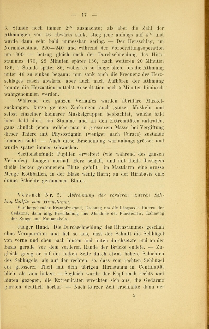 3. Stunde noch immer 2' ausnicachte; als aber die Zahl der Athmungen von 46 abwärts sank, stieg jene anfangs auf i' und -wurde dann sehr bald unmessbar gering. — Der Herzschlag, im Normalzustand 220—240 und während der Vorbereitungsoperation um 300 — betrug gleich nach der Durchschneidung des Hirn- stammes 170, 25 Minuten später 156, nach weiteren 20 Minuten 136, 1 Stunde später 86, wobei es so lange blieb, bis die Athmung unter 46 zu sinken begann; nun sank auch die Frequenz des Herz- schlages rasch abwärts, aber auch nach Aufhören der Athmung konnte die Herzaction mittelst Auscultation noch 5 Minuten hindurch wahrgenommen werden. Während des ganzen Verlaufes wurden fibrilläre Muskel- zuckuugen, kurze geringe Zuckungen auch ganzer Muskeln und selbst einzelner kleinerer Muskelgruppen beobachtet, welche bald hier, bald dort, am Stamme und an den Extremitäten auftraten, ganz ähnlich jenen, welche man in grösserem Masse bei Vergiftung dieser Thiere mit Phy so stigmin (weniger nach Curare) zustande kommen sieht. — Auch diese Erscheinung war anfangs grösser und wurde später immer schwächer. Sectionsbefund: Pupillen erweitert (wie während des ganzen Verlaufes), Lungen normal, Herz schlaff, und mit theils flüssigem tlieils locker geronnenem Blute gefüllt; im Mastdarm eine grosse Menge Kothballen, in der Blase wenig Harn; an der Hirnbasis eine dünne Schichte geronnenen Blutes. Versuch Nr. 5. Abtrennung der vorderen unteren Seh- hügelhälfte vom Hirnstamm. Vorübergehender KrampfzustaiKl, Drehung um die Längsaxe; Gurren der Gedärme, dann allg. Erschlaffung und Abnahme der Functionen; Lähmung der Zunge und Kaumuskehi. Junger Hund. Die Durchschneidung des Hirnstammes geschah ohne Voroperatiou und fiel so aus, dass der Schnitt die Sehhügel von vorne und oben nach hinten und unten durchsetzte und an der Basis gerade vor dem vorderen Rande der Brücke endete. — Zu- gleich gieng er auf der linken Seite durch etwas höhere Schichten des Sehhügels, als auf der rechten, so, dass vom rechten Sehhügel ein grösserer Theil mit dem übrigen Hirnstamm in Continuität blieb, als vom linken. — Sogleich wurde der Kopf nach rechts und hinten gezogen, die Extremitäten streckten sich aus, die Gedärme gurrten deutlich hörbar. — Nach kurzer Zeit erschlaffte dann der