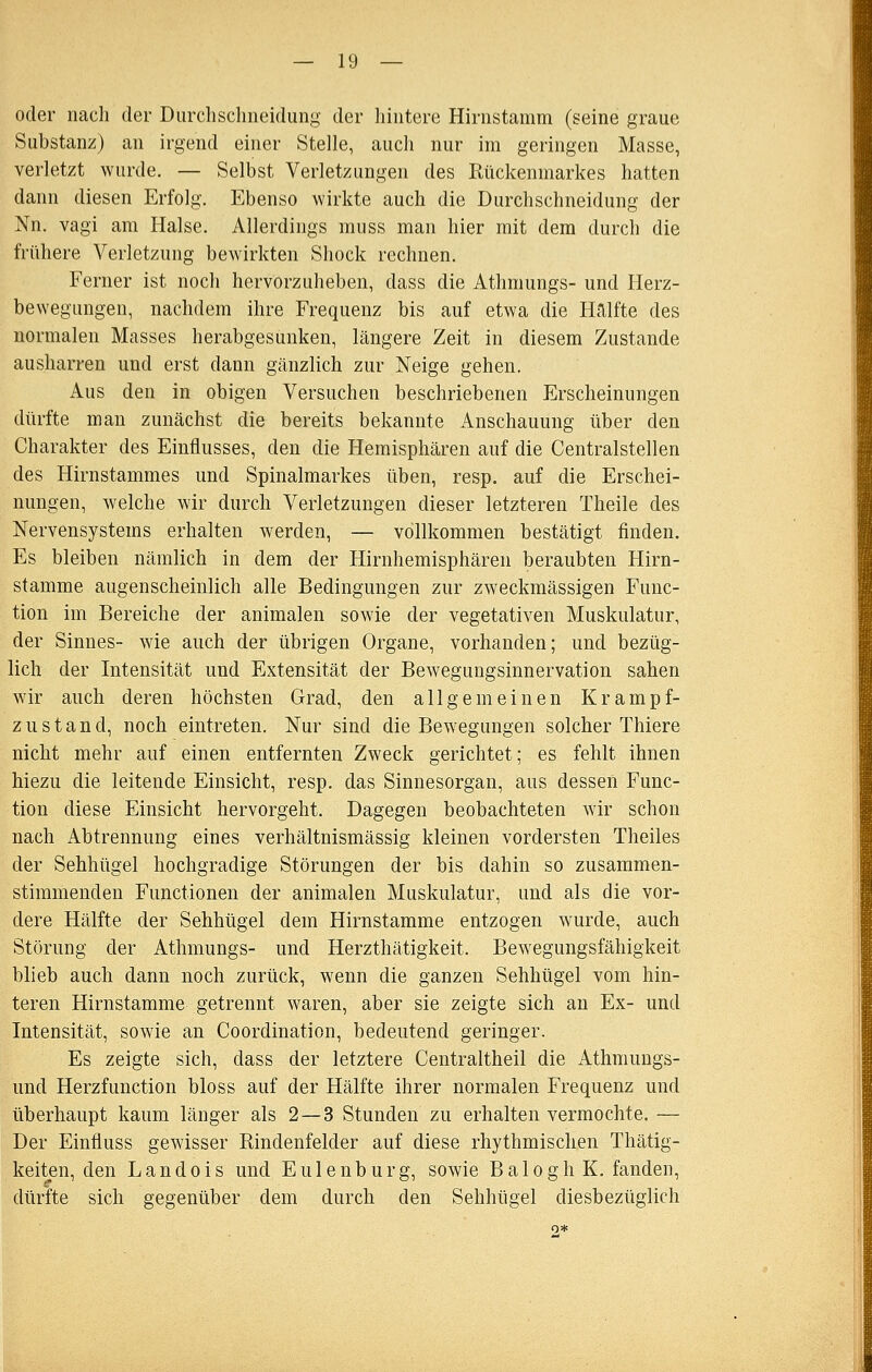 oder nach der Diirchsclineidung der hintere Hirnstamm (seine graue Substanz) an irgend einer Stelle, auch nur im geringen Masse, verletzt wurde. — Selbst Verletzungen des Rückenmarkes hatten dann diesen Erfolg. Ebenso wirkte auch die Durchschneidung der Nn. Vagi am Halse. Allerdings muss man hier mit dem durch die frühere Verletzung bewirkten Shock rechnen. Ferner ist noch hervorzuheben, dass die Athmungs- und Herz- bewegungen, nachdem ihre Frequenz bis auf etwa die Hälfte des normalen Masses herabgesunken, längere Zeit in diesem Zustande ausharren und erst dann gänzlich zur Neige gehen. Aus den in obigen Versuchen beschriebenen Erscheinungen dürfte man zunächst die bereits bekannte Anschauung über den Charakter des Einflusses, den die Hemisphären auf die Centralstellen des Hirnstammes und Spinalmarkes üben, resp. auf die Erschei- nungen, welche wir durch Verletzungen dieser letzteren Theile des Nervensystems erhalten werden, — vollkommen bestätigt finden. Es bleiben nämlich in dem der Hirnhemisphären beraubten Hirn- stamme augenscheinlich alle Bedingungen zur zweckmässigen Func- tion im Bereiche der animalen sowie der vegetativen Muskulatur, der Sinnes- wie auch der übrigen Organe, vorhanden; und bezüg- lich der Intensität und Extensität der Bewegungsinnervation sahen wir auch deren höchsten Grad, den allgemeinen Krampf- zustand, noch eintreten. Nur sind die Bewegungen solcher Thiere nicht mehr auf einen entfernten Zweck gerichtet; es fehlt ihnen hiezu die leitende Einsicht, resp. das Sinnesorgan, aus dessen Func- tion diese Einsicht hervorgeht. Dagegen beobachteten wir schon nach Abtrennung eines verhältnismässig kleinen vordersten Theiles der Sehhügel hochgradige Störungen der bis dahin so zusammen- stimmenden Functionen der animalen Muskulatur, und als die vor- dere Hälfte der Sehhügel dem Hirnstamme entzogen wurde, auch Störung der Athmungs- und Herzthätigkeit. Bewegungsfähigkeit blieb auch dann noch zurück, wenn die ganzen Sehhügel vom hin- teren Hirnstamme getrennt waren, aber sie zeigte sich an Ex- und Intensität, sowie an Coordination, bedeutend geringer. Es zeigte sich, dass der letztere Centraltheil die Athmungs- und Herzfunction bloss auf der Hälfte ihrer normalen Frequenz und überhaupt kaum länger als 2—3 Stunden zu erhalten vermochte. — Der Einfluss gewisser Rindenfelder auf diese rhythmischen Thätig- keiten, den Landois und Eulenburg, sowie BaloghK. fanden, dürfte sich gegenüber dem durch den Sehhügel diesbezüglich
