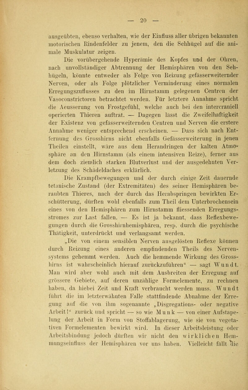 ausgeübten, ebenso verhalten, wie der Eintiuss aller übrigen bekannten motorischen Pdndenfelder zu jenem, den die Sehhügel auf die aui- male Muskulatur zeigen. Die vorübergehende Hyperämie des Kopfes und der Ohren, nach unvollständiger Abtrennung der Hemisphären von den Seh- hügeln, könnte entweder als Folge von Reizung gefässerweiternder Nerven, oder als Folge plötzlicher Verminderung eines normalen Erregungszuflusses zu den im Hirnstamm gelegenen Centren der Vasoconstrictoren betrachtet werden. Für letztere Annahme spricht die Aeusserung von Frostgefühl, welche auch bei den intercraniell operierten Thieren auftrat. — Dagegen lässt die Zweifelhaftigkeit der Existenz von gefässerweiternden Centren und Nerven die erstere Annahme weniger entsprechend erscheinen. — Dass sich nach Ent- iernung des Grosshirns nicht ebenfalls Gefässerweiterung in jenen Theilen einstellt, wäre aus dem Herandringen der kalten Atmo- sphäre an den Hirnstamm (als einem intensiven Reize), ferner aus dem doch ziemlich starken Blutverlust und der ausgedehnten Ver- letzung des Schädeldaches erklärlich. Die Krampfbewegungen und der durch einige Zeit dauernde tetanische Zustand (der Extremitäten) des seiner Hemisphären be- raubten Thieres, nach der durch das Herabspringen bewirkten Er- schütterung, dürften wohl ebenfalls zum Theil dem Unterbrochensein eines von den Hemisphären zum Hirnstaram fliessenden Erregungs- stromes zur Last fallen. — Es ist ja bekannt, dass Reflexbewe- gungen durch die Grosshirnhemisphären, res}), durch die psychische Thätigkeit, unterdrückt und verlangsamt werden. „Die von einem sensiblen Nerven ausgelösten Reflexe können durch Reizung eines anderen empfindenden Theils des Nerven- systems gehemmt werden. Auch die hemmende Wirkung des Gross- hirns ist wahrscheinlich hierauf zurückzuführen — sagt Wundt. Man wird aber wohl auch mit dem Ausbreiten der Erregung auf grössere Gebiete, auf deren unzählige Formelemente, zu rechnen haben, da hiebei Zeit und Kraft verbraucht werden muss. W u n d t führt die im letzterwähnten Falle stattfindende Abnahme der Erre- gung auf die von ihm sogenannte „Disgregations- oder negative Arbeit 1 zurück und spricht — so wie Munk — von einer Aufstape- lung der Arbeit in Form von Stoffablagerung, wie sie von vegeta- tiven Formelementen bewirkt wird. In dieser Arbeitsleistung oder Arbeitsbiudung jedoch dürften wir nicht den wirklichen Hem- mungseinfluss der Hemisphären vor uns haben. Vielleicht fällt ^lic