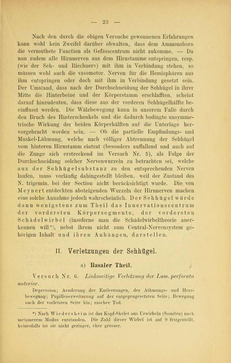 Nach den durch die obigen Versuche gewonnenen Erfahrungen kann wohl kein Zweifel darüber obwalten,, dass dem Ammonshorn die vermuthete Function als Gefässcentrum nicht zukomme. — Da nun zudem alle Hirnnerven aus dem Hirustamme entspringen, resp. (wie der Seh- und liiechnerv) mit ihm in Verbindung stehen, so müssen wohl auch die vasomotor. Nerven für die Hemisphären aus ihm entspringen oder doch mit ihm in Verbindung gesetzt sein. Der Umstand, dass nach der Durchschneidung der Sehhügel in ihrer Mitte die Hinterbeine und der Körperstamm erschlafften, scheint darauf hinzudeuten, dass diese aus der vorderen Sehhügelhälfte be- einflusst werden. Die Wälzbewegung kann in unserem Falle durch den Bruch des Hinterschenkels und die dadurch bedingte unsymme- trische Wirkung der beiden Körperhälften auf die Unterlage her- vorgebracht worden sein. — Ob die partielle Empfindungs- und Muskel-Lähmung, welche nach völliger Abtrennung der Sehhügel vom hinteren Hirnstamm eintrat (besonders auffallend und auch auf die Zunge sich erstreckend im Versuch Nr. 5), als Folge der Durchschneidung solcher Nervenwurzeln zu betrachten sei, welche aus der Sehhügelsubstanz zu den entsprechenden Nerven laufen, muss vorläufig dahingestellt bleiben, weil der Zustand des N. trigemin. bei der Section nicht berücksichtigt wurde. Die von Meyuert entdeckten absteigenden Wurzeln der Hirnnerven machen eine solche Annahme jedoch wahrscheinlich. D e r S e h h ü g e 1 würde dann wenigstens zum T h e i 1 das I n n e r v a t i o n s c e n t r u m der vordersten K ö r p e r s e g m e n t e, der vordersten S c h ä d e 1 w i r b e 1 (insoferne man die Schädelwirbeltheorie aner- kennen will*), nebst ihrem nicht zum Central-Nervensystera ge- hörigen Inhalt und ihren Anhängen, darstellen. II. Verletzungen der Sehhügel. a) Basaler Tlieil. Versuch Nr. 6. Linksseitige Verletzung der Lam.perforata anterior. Dein'essiou; Aeuderuug der Entleerungen, der Athmungs- und Herz- bewegung; Pupillenerweiterung auf der entgegengesetzten Seite; Bewegung nacli der vorletzten Seite hin; rascher Tod. *) Nach Wiedersheim ist das Kopf-Skelet aus Urwirbeln (Somiten) nach metamerem Modus entstanden. Die Zahl dieser Wirbel ist auf 9 festgestellt, keinesfalls ist sie nicht geringer, eher grösser.