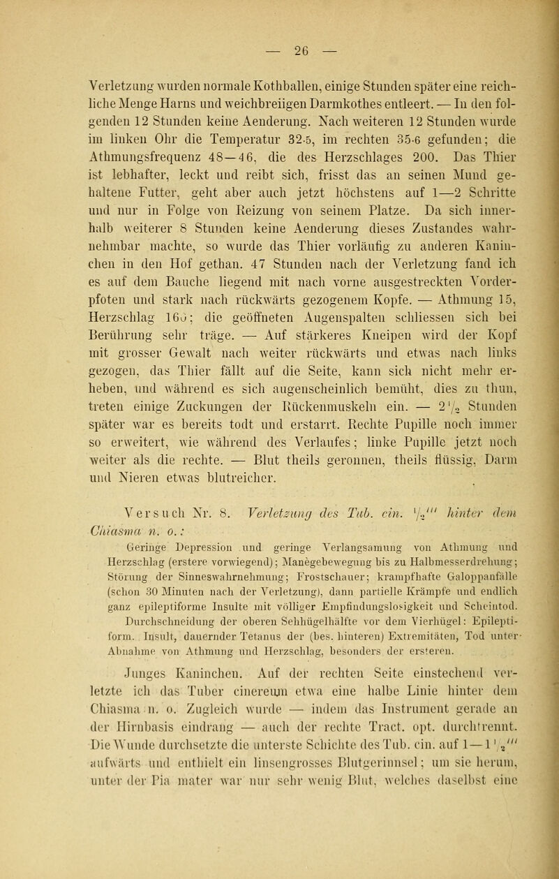 Verletzung wurden normale Köthballen, einige Stunden später eine reich- liche Menge Harns und weichbreiigen Darmkothes entleert. — In den fol- genden 12 Stunden keine Aenderung. Nach weiteren 12 Stunden wurde im linken Ohr die Temperatur 32-5, im rechten 35-6 gefunden; die Athmungsfrequenz 48—4 6, die des Herzschlages 200. Das Thier ist lebhafter, leckt und reibt sich, frisst das an seinen Mund ge- haltene Futter, geht aber auch jetzt höchstens auf 1—2 Schritte und nur in Folge von Reizung von seinem Platze. Da sich inner- halb weiterer 8 Stunden keine Aenderung dieses Zustandes wahr- nehmbar machte, so wurde das Thier vorläufig zu anderen Knnin- chen in den Hof gethan, 47 Stunden nach der Verletzung fand ich es auf dem Bauche liegend mit nach vorne ausgestreckten Vorder- pfoten und stark nach rückwärts gezogenem Kopfe. — Athmung 15, Herzschlag 160; die geöffneten Augeuspalten schliessen sich bei Berührung sehr träge. — Auf stärkeres Kneipen wird der Kopf mit grosser Gewalt nach weiter rückwärts und etwas nach links gezogen, das Thier fällt auf die Seite, kann sich nicht mehr er- heben, und während es sich augenscheinlich bemüht, dies zu thun, treten einige Zuckungen der Rückenmuskeln ein. — 2 '/a Stunden später v/ar es bereits todt und erstarrt. Rechte Pupille noch immer so erweitert, wie während des Verlaufes; linke Pupille jetzt noch weiter als die rechte. — Blut theils geronnen, theils flüssig, Darm und Nieren etwas blutreicher. Versuch Nr. 8. Verletzung des Tab. ein. ^JJ hinter dem Chi asm a n. o.: Geringe Depression .und geringe Veriangsamung von Athmung und Herzschlag (erstere vorwiegend); Manegebeweguug bis zu Halbmesserdrehung; Störung der Sinneswahrnelmuuig; Frostschauer; krampfhafte Galoppanfälle (schon 30 Minuten nach der Verletzung), dann partielle Krämpfe und endlich ganz epileptiforme Insulte mit völliger Empfindungslosigkeit und Scheintod. Durchschneidung der oberen Sehhügelhälfte vor dem Vierhügel: Epilepti- form. Insult, dauernder Tetanus der (bes. hinteren) Extremitäten, Tod unter- Abnahme von Athmung und Herzschlag, besonders der ersteren. Junges Kaninchen, Auf der rechten Seite einstechend ver- letzte ich das Tuber cinereujn etwa eine halbe Linie hinter dem Chiasma n. o. Zugleich wurde — indem das Instrument gerade an der Hirnbasis eindrang — auch der rechte Tract. opt. durchtrennt. Die Wunde durchsetzte die unterste Scbiclite des Tub. ein. auf 1— 1' ./ aufwärts und enthielt ein linsengrosses Blutgerinnsel; um sie herum, unter der Pia mater war nur sehr wenig Bhit, welches daselbst eine