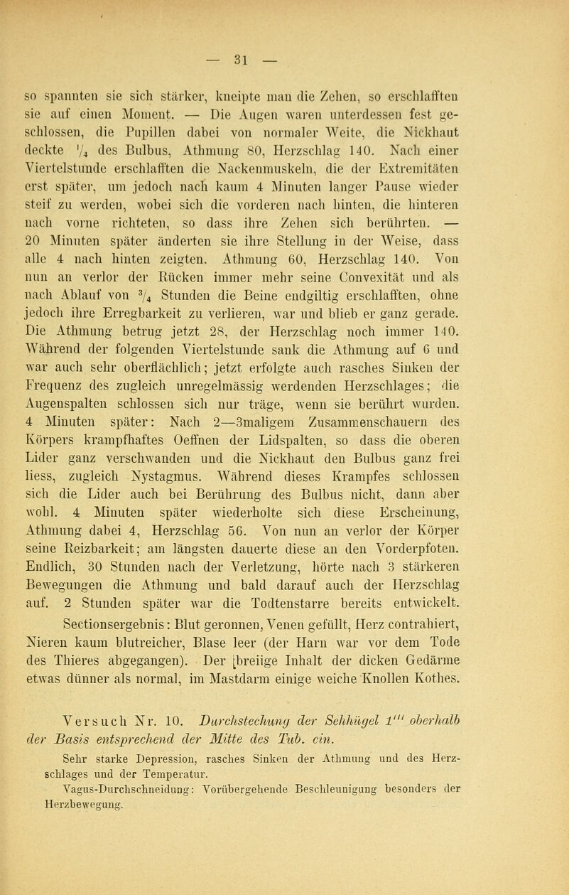 — Bi- so spannten sie sich stärker, kneipte man die Zehen, so erschlafften sie auf einen Moment. — Die Augen waren unterdessen fest ge- schlossen, die Pupillen dabei von normaler Weite, die Nickhaut deckte V4 des Bulbus, Athmung 80, Herzschlag 140. Nach einer Viertelstunde erschlafften die Nackenmuskeln, die der Extremitäten erst später, um jedoch nach kaum 4 Minuten langer Pause wieder steif zu werden, wobei sich die vorderen nach hinten, die hinteren nach vorne richteten, so dass ihre Zehen sich berührten. — 20 Minuten später änderten sie ihre Stellung in der Weise, dass alle 4 nach hinten zeigten. Athmung 60, Herzschlag 140. Von nun an verlor der Rücken immer mehr seine Convexität und als nach Ablauf von ^/^ Stunden die Beine endgiltig erschlafften, ohne jedoch ihre Erregbarkeit zu verlieren, war und blieb er ganz gerade. Die i^thmung betrug jetzt 28, der Herzschlag noch immer 140. Während der folgenden Viertelstunde sank die Athmung auf 6 und war auch sehr oberflächlich; jetzt erfolgte auch rasches Sinken der Frequenz des zugleich unregelmässig werdenden Herzschlages; die Augenspalten schlössen sich nur träge, wenn sie berührt wurden. 4 Minuten später: Nach 2—Smaligem Zusammenschauern des Körpers krampfhaftes Oeffnen der Lidspalten, so dass die oberen Lider ganz verschwanden und die Nickhaut den Bulbus ganz frei Hess, zugleich Nystagmus. Während dieses Krampfes schlössen sich die Lider auch bei Berührung des Bulbus nicht, dann aber wohl. 4 Minuten später wiederholte sich diese Erscheinung, Athmung dabei 4, Herzschlag 56. Von nun an verlor der Körper seine Reizbarkeit; am längsten dauerte diese an den Vorderpfoten. Endlich, 30 Stunden nach der Verletzung, hörte nach 3 stärkeren Bewegungen die Athmung und bald darauf auch der Herzschlag auf. 2 Stunden später war die Todtenstarre bereits entwickelt. Sectionsergebnis: Blut geronnen, Venen gefüllt, Herz contrahiert, Nieren kaum blutreicher. Blase leer (der Harn war vor dem Tode des Thieres abgegangen). Der [breiige Inhalt der dicken Gedärme etwas dünner als normal, im Mastdarm einige weiche Knollen Kothes. Versuch Nr. 10. Durchstechung der Sehhügel 1' oberhalb der Basis entsprechend der Mitte des Tub. ein. Sehr starke Depression, rasches Sinken der Athmung und des Herz- schlages und der Temperatur. Vagus-Durchschneidung: Vorübergehende Beschleunigung besonders der Herzbewegang.