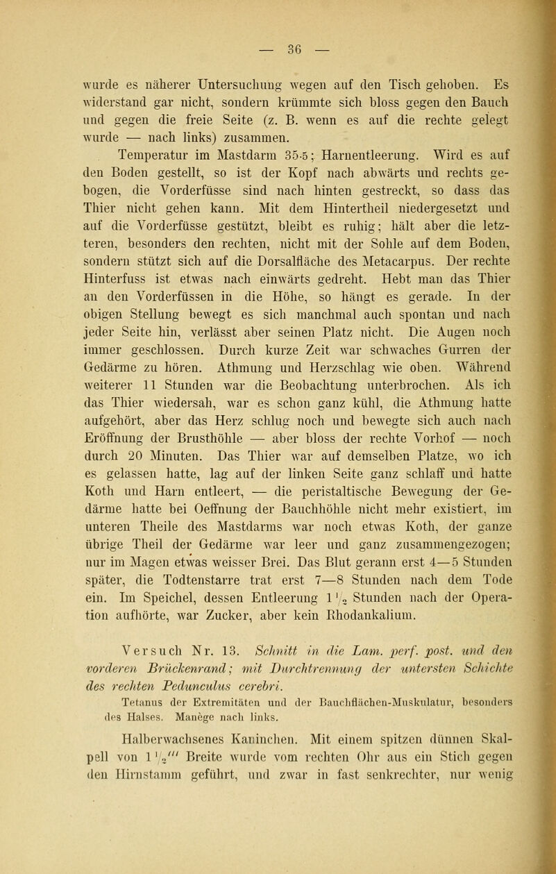 wurde es näherer Untersucliimg wegen auf den Tisch gehoben. Es widerstand gar nicht, sondern krümmte sich bloss gegen den Bauch und gegen die freie Seite (z. B. wenn es auf die rechte gelegt wurde — nach links) zusammen. Temperatur im Mastdarm 35-5; Harnentleerung. Wird es auf den Boden gestellt, so ist der Kopf nach abwärts und rechts ge- bogen, die Vorderfüsse sind nach hinten gestreckt, so dass das Thier nicht gehen kann. Mit dem Hintertheil niedergesetzt und auf die Vorderfüsse gestützt, bleibt es ruhig; hält aber die letz- teren, besonders den rechten, nicht mit der Sohle auf dem Boden, sondern stützt sich auf die Dorsalfläche des Metacarpus. Der rechte Hinterfuss ist etwas nach einwärts gedreht. Hebt man das Thier an den Vorderfüssen in die Höhe, so hängt es gerade. In der obigen Stellung bewegt es sich manchmal auch spontan und nach jeder Seite hin, verlässt aber seinen Platz nicht. Die Augen noch immer geschlossen. Durch kurze Zeit war schwaches Gurren der Gedärme zu hören. Athmung und Herzschlag wie oben. Während weiterer 11 Stunden war die Beobachtung unterbrochen. Als ich das Thier wiedersah, war es schon ganz kühl, die Athmung hatte aufgehört, aber das Herz schlug noch und bewegte sich auch nach Eröffnung der Brusthöhle — aber bloss der rechte Vorhof — noch durch 20 Minuten. Das Thier w^ar auf demselben Platze, wo ich es gelassen hatte, lag auf der linken Seite ganz schlaff und hatte Koth und Harn entleert, — die peristaltische Bew^egung der Ge- därme hatte bei Oeffnung der Bauchhöhle nicht mehr existiert, im unteren Theile des Mastdarms war noch etwas Koth, der ganze übrige Theil der Gedärme war leer und ganz zusammengezogen; nur im Magen etwas weisser Brei. Das Blut gerann erst 4—5 Stunden später, die Todtenstarre trat erst 7—8 Stunden nach dem Tode ein. Im Speichel, dessen Entleerung 1'/« Stunden nach der Opera- tion aufhörte, war Zucker, aber kein Bhodankalium, Versuch Nr. 13, Schnitt in die Lam. perf. post. und den vorderen Brüchenrand; mit Durchtrennung der untersten Schichte des rechten Pedunculus cerebri. Tetanus der Extremitäten und der Bauchflächen-Muskulatur, besonders des Halses. Manege nach links. Halberwachsenes Kaninchen. Mit einem spitzen dünnen Skal- pell von 1 '/o' Breite wurde vom rechten Ohr aus ein Stich gegen den Hirnstamm geführt, und zwar in fast senkrechter, nur wenig