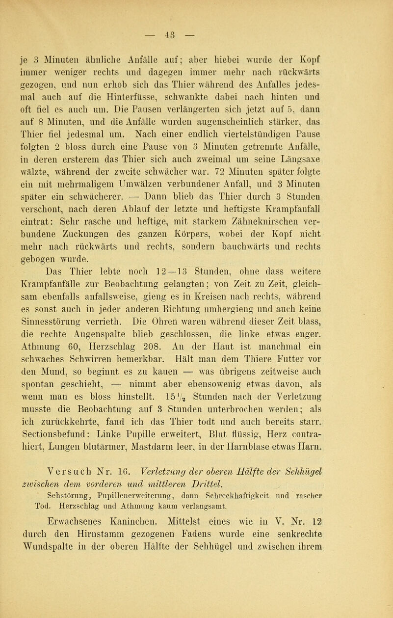 je 3 Minuten ähnliche Anfälle auf; aber hiebei wurde der Kopf immer weniger rechts und dagegen immer mehr nach rückwärts gezogen, und nun erhob sich das Thier während des Anfalles jedes- mal auch auf die Hinterfüsse, schwankte dabei nach hinten und oft fiel es auch um. Die Pausen verlängerten sich jetzt auf 5, dann auf 8 Minuten, und die Anfälle wurden augenscheinlich stärker, das Thier fiel jedesmal um. Nach einer endlich viertelstündigen Pause folgten 2 bloss durch eine Pause von 3 Minuten getrennte Anfälle, in deren ersterem das Thier sich auch zweimal um seine Längsaxe wälzte, während der zweite schwächer war. 72 Minuten später folgte ein mit mehrmaligem Umwälzen verbundener Anfall, und 3 Minuten später ein schwächerer. — Dann blieb das Thier durch 3 Stunden verschont, nach deren Ablauf der letzte und heftigste Krampfanfall eintrat: Sehr rasche und heftige, mit starkem Zähneknirschen ver- bundene Zuckungen des ganzen Körpers, wobei der Kopf nicht mehr nach rückwärts und rechts, sondern bauchwärts und rechts gebogen wurde. Das Thier lebte noch 12—13 Stunden, ohne dass weitere Krampfanfälle zur Beobachtung gelangten; von Zeit zu Zeit, gleich- sam ebenfalls anfallsweise, gieng es in Kreisen nach rechts, während es sonst auch in jeder anderen Pachtung umhergieng und auch keine Siunesstörung verrieth. Die Ohren waren während dieser Zeit blass, die rechte Augenspalte blieb geschlossen, die linke etwas enger. Athmung 60, Herzschlag 208. An der Haut ist manchmal ein schwaches Schwirren bemerkbar. Hält man dem Thiere Futter vor den Mund, so beginnt es zu kauen — was übrigens zeitweise auch spontan geschieht, — nimmt aber ebensowenig etwas davon, als wenn man es bloss hinstellt. 15 '/a Stunden nach der Verletzung musste die Beobachtung auf 3 Stunden unterbrochen werden; als ich zurückkehrte, fand ich das Thier todt und auch bereits starr, Sectionsbefund: Linke Pupille erweitert, Blut flüssig, Herz contra- hiert, Lungen blutärmer, Mastdarm leer, in der Harnblase etwas Harn. Versuch Nr. 16. VerleUung der oberen Hälfte der Sehhügel zwischen dem vorderen und mittleren Drittel. Sehstörung, Pupillenerweiterung, dann Sclireckhaftigkeit und rascher Tod. Herzschlag und Athmung kaum verlangsamt. Erwachsenes Kaninchen. Mittelst eines wie in V. Nr. 12 durch den Hirnstamm gezogenen Fadens wurde eine senkrechte Wundspalte in der oberen Hälfte der Sehhügel und zwischen ihrem