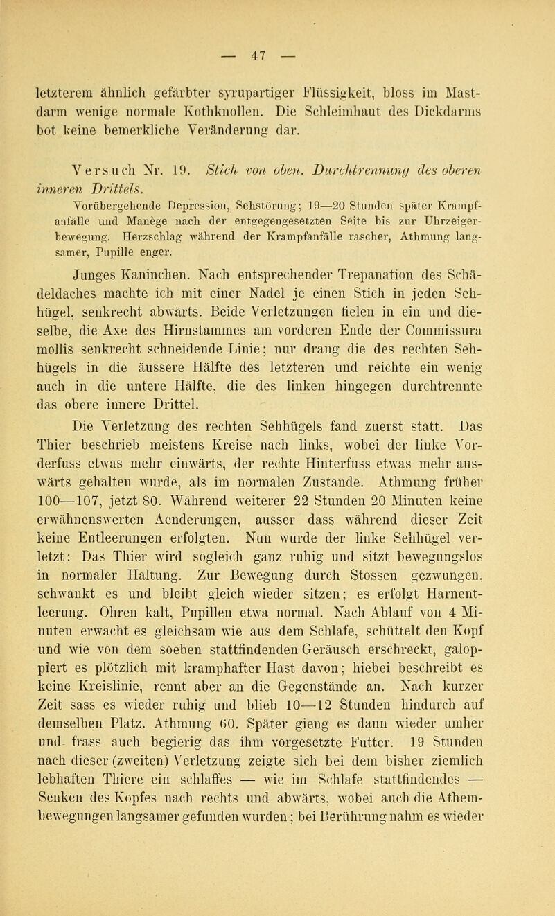 letzterem ähnlich gefärbter syrupartiger Flüssigkeit, bloss im Mast- darm wenige normale Kothknollen. Die Schleimhaut des Dickdarms bot keine bemerkliche Veränderung dar. Versuch Nr. 10. Stich von oben. Durchtrennung des oberen inneren Drittels. Vorübergehende Depression, Sehstöruug; 19—20 Stunden später Kranipf- anfälle und Manege nach der entgegengesetzten Seite bis zur Uhrzeiger- bewegung. Herzschlag während der Krampfanfälle rascher, Athmung lang- samer, Pupille enger. Junges Kaninchen. Nach entsprechender Trepanation des Schä- deldaches machte ich mit einer Nadel je einen Stich in jeden Seh- hügel, senkrecht abwärts. Beide Verletzungen fielen in ein und die- selbe, die Axe des Hirnstammes am vorderen Ende der Commissura mollis senkrecht schneidende Linie; nur drang die des rechten Seh- hügels in die äussere Hälfte des letzteren und reichte ein wenig auch in die untere Hälfte, die des linken hingegen durchtrennte das obere innere Drittel. Die Verletzung des rechten Sehhügels fand zuerst statt. Das Thier beschrieb meistens Kreise nach links, wobei der linke Vor- derfuss etwas mehr einwärts, der rechte Hinterfuss etwas mehr aus- wärts gehalten wurde, als im normalen Zustande. Athmung früher 100—107, jetzt 80. Während weiterer 22 Stunden 20 Minuten keine erwähnenswerten Aenderungen, ausser dass während dieser Zeit keine Entleerungen erfolgten. Nun wurde der linke Sehhügel ver- letzt: Das Thier wird sogleich ganz ruhig und sitzt bewegungslos in normaler Haltung. Zur Bewegung durch Stossen gezwungen, schwankt es und bleibt gleich wieder sitzen; es erfolgt Harnent- leerung. Ohren kalt, Pupillen etwa normal. Nach Ablauf von 4 Mi- nuten erwacht es gleichsam wie aus dem Schlafe, schüttelt den Kopf und wie von dem soeben stattfindenden Geräusch erschreckt, galop- piert es plötzlich mit kramphafter Hast davon; hiebei beschreibt es keine Kreislinie, rennt aber an die Gegenstände an. Nach kurzer Zeit sass es wieder ruhig und blieb 10—12 Stunden hindurch auf demselben Platz. Athmung 60. Später gieng es dann wieder umher und- frass auch begierig das ihm vorgesetzte Futter. 19 Stunden nach dieser (zweiten) Verletzung zeigte sich bei dem bisher ziemlich lebhaften Thiere ein schlaffes — wie im Schlafe stattfindendes — Senken des Kopfes nach rechts und abwärts, wobei auch die Athem- bewegungen langsamer gefunden wurden; bei Berührung nahm es wieder