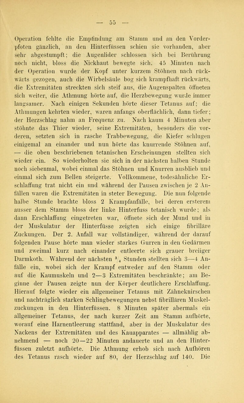 00 — Operation fehlte die Emptindung am Stamm und an den Vorder- pfoten gänzlich, an den Hinterfüssen schien sie vorhanden, aber sehr abgestumpft; die Augenlider schlössen sich bei Berührung iiocli nicht, bloss die Nickhaut bewegte sich. 45 Minuten nach der Operation wurde der Kopf unter kurzem Stöhnen nach rück- wärts gezogen, auch die Wirbelsäule bog sich krampfhaft rückwärts, die Extremitäten streckten sich steif aus, die Augenspalten öffneten sich weiter, die Athmung hörte auf, die Herzbewegung wurde immer langsamer. Nach einigen Sekunden hörte dieser Tetanus auf; die Athmungen kehrten wieder, waren anfangs oberÜächlich, dann tiefer; der Herzschlag nahm an Frequenz zu. Nach kaum 4 Minuten aber stöhnte das Thier wieder, seine Extremitäten, besonders die vor- deren, setzten sich in rasche Trabbewegung, die Kiefer schlugen einigemal an einander und nun hörte das knurrende Stöhnen auf, — die oben beschriebenen tetanischen Erscheinungen stellten sich wieder ein. So wiederholten sie sich in der nächsten halben Stunde noch siebenmal, wobei einmal das Stöhnen und Knurren ausblieb und einmal sich zum Bellen steigerte. Vollkommene, todesähnliche Er- schlaffung trat nicht ein und w^ährend. der Pausen zwischen je 2 An- fällen waren die Extremitäten in steter Bewegung. Die nun folgende halbe Stunde brachte bloss 2 Krampfanfälle, bei deren ersterem ausser dem Stamm bloss der linke Hinterfuss tetanisch wurde; als dann Erschlaffung eingetreten war, öffnete sich der Mund und in der Muskulatur der Hinterfüsse zeigten sich einige fibrilläre Zuckungen. Der 2. Anfall war vollständiger, während der darauf folgenden Pause hörte man wieder starkes Gurren in den Gedärmen und zweimal kurz nach einander entleerte sich grauer breiiger Darmkoth. Während der nächsten ^^ Stunden stellten sich 3—4 An- fälle ein, wobei sich der Krampf entweder auf den Stamm oder auf die Kaumuskeln und 2—3 Extremitäten beschränkte; am Be- ginne der Pausen zeigte nun der Körper deutlichere Erschlaffung. Hierauf folgte wieder ein allgemeiner Tetanus mit Zähneknirschen und nachträglich starken Schlingbewegungen nebst fibrillären Muskel- zuckungen in den Hinterfüssen. 8 Minuten später abermals ein allgemeiner Tetanus, der nach kurzer Zeit am Stamm aufhörte, worauf eine Harnentleerung stattfand, aber in der Muskulatur des Nackens der Extremitäten und des Kauapparates — allmählig ab- nehmend -— noch 20—22 Minuten andauerte und an den Hinter- füssen zuletzt aufliörte. Die Athmung erhob sich nach Aufhören des Tetanus rasch wieder auf 80, der Herzschlag auf 140. Die