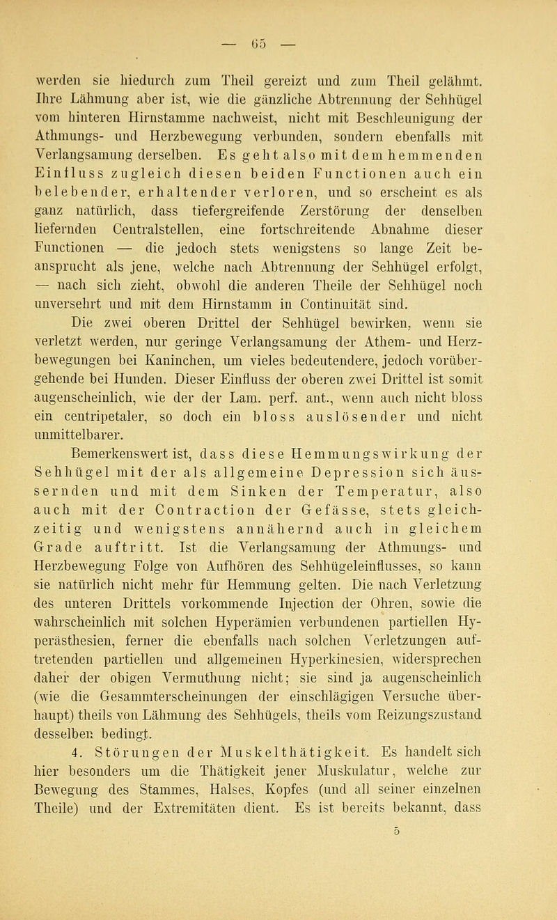 — 05 — werden sie liiedurch zum Tlieil gereizt und zum Theil gelähmt. Ihre Lähmung aber ist, wie die gänzliche Abtrennung der Sehhügel vom hinteren Hirnstamme nachweist, nicht mit Beschleunigung der Athmungs- und Herzbewegung verbunden, sondern ebenfalls mit Verlangsamung derselben. Es gehtalsomitdemhemmenden Ein 11 uSS zugleich diesen beiden Functionen auch ein belebender, erhaltender verloren, und so erscheint es als ganz natürlich, dass tiefergreifende Zerstörung der denselben liefernden Centralstelleu, eine fortschreitende Abnahme dieser Functionen — die jedoch stets wenigstens so lange Zeit be- ansprucht als jene, welche nach Abtrennung der Sehhügel erfolgt, — nach sich zieht, obwohl die anderen Theile der Sehhügel noch unversehrt und mit dem Hirnstamm in Continuität sind. Die zwei oberen Drittel der Sehhügel bewirken, wenn sie verletzt werden, nur geringe Verlangsamung der Athem- und Herz- bewegungen bei Kaninchen, um vieles bedeutendere, jedoch vorüber- gehende bei Hunden. Dieser Einfluss der oberen zwei Drittel ist somit augenscheinlich, wie der der Lam. perf. ant., wenn auch nicht bloss ein centripetaler, so doch ein bloss auslösender und nicht unmittelbarer. Bemerkenswert ist, dass diese Hemmungswirkung der Sehhügel mit der als allgemeine Depression sich äus- sernden und mit dem Sinken der Temperatur, also auch mit der Contraction der Gefässe, stets gleich- zeitig und wenigstens annähernd auch in gleichem Grade auftritt. Ist die Verlangsamung der Athmungs- und Herzbewegung Folge von Aufhören des Selihügeleinflusses, so kann sie natürlich nicht mehr für Hemmung gelten. Die nach Verletzung des unteren Drittels vorkommende Injection der Ohren, sowie die wahrscheinlich mit solchen Hyperämien verbundenen partiellen Hy- perästhesien, ferner die ebenfalls nach solchen Verletzungen auf- tretenden partiellen und allgemeinen Hyperkinesien, widersprechen daher der obigen Vermuthung nicht; sie sind ja augenscheinlich (wie die Gesammterscheinungen der einschlägigen Versuche über- haupt) theils von Lähmung des Sehhügels, theils vom Keizungszustand desselben bedingt. 4. S t ö r u n g e n d e r M u s k e 11 h ä t i g k e i t. Es handelt sich hier besonders um die Thätigkeit jener Muskulatur, welche zur Bewegung des Stammes, Halses, Kopfes (und all seiner einzelnen Theile) und der Extremitäten dient. Es ist bereits bekannt, dass