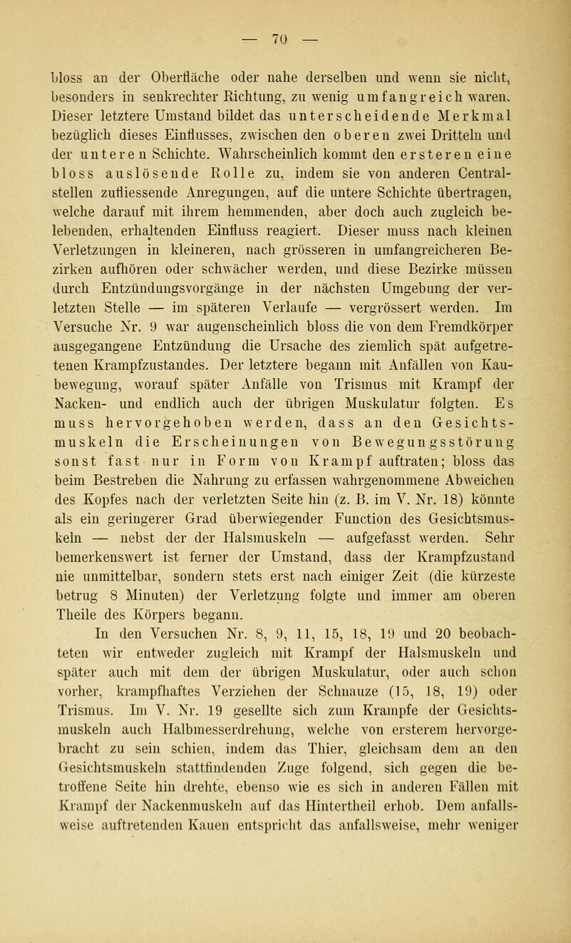 bloss an der Oberfläche oder nahe derselben und wenn sie nicht, besonders in senkrechter Richtung, zu wenig umfangreich Ovaren. Dieser letztere Umstand bildet das unterscheidende Merkmal bezüglich dieses Einflusses, zwischen den oberen zwei Dritteln und der unteren Schichte. Wahrscheinlich kommt den ersteren eine bloss auslösende Rolle zu, indem sie von anderen Central- stellen zufliessende Anregungen, auf die untere Schichte übertragen, welche darauf mit ihrem hemmenden, aber doch auch zugleich be- lebenden, erhaltenden Einfluss reagiert. Dieser muss nach kleinen Verletzungen in kleineren, nach grösseren in umfangreicheren Be- zirken aufhören oder schwächer werden, und diese Bezirke müssen durch Entzündungsvorgänge in der nächsten Umgebung der ver- letzten Stelle — im späteren Verlaufe — vergrössert werden. Im Versuche Nr. 9 war augenscheinlich bloss die von dem Fremdkörper ausgegangene Entzündung die Ursache des ziemlich spät aufgetre- tenen Krampfzustandes. Der letztere begann mit Anfällen von Kau- bewegung, worauf später Anfälle von Trismus mit Krampf der Nacken- und endlich auch der übrigen Muskulatur folgten. Es muss hervorgehoben werden, dass an den Gesichts- muskeln die Erscheinungen von Bewegungsstörung sonst fast nur in Form von Krampf auftraten; bloss das beim Bestreben die Nahrung zu erfassen wahrgenommene Abweichen des Kopfes nach der verletzten Seite hin (z. B. im V. Nr. 18) könnte als ein geringerer Grad überwiegender Function des Gesichtsmus- keln — nebst der der Halsmuskeln — aufgefasst werden. Sehr bemerkenswert ist ferner der Umstand, dass der Krampfzustand nie unmittelbar, sondern stets erst nach einiger Zeit (die kürzeste betrug 8 Minuten) der Verletzung folgte und immer am oberen Theile des Körpers begann. In den Versuchen Nr. 8, 9, 11, 15, 18, 19 und 20 beobach- teten wir entweder zugleich mit Krampf der Halsmuskeln und später auch mit dem der übrigen Muskulatur, oder auch schon vorher, krampfliaftes Verziehen der Schnauze (15, 18, 19) oder Trismus. Im V. Nr. 19 gesellte sich zum Krämpfe der Gesichts- muskeln auch Halbmesserdrehung, welche von ersterem hervorge- bracht zu sein schien, indem das Thier, gleichsam dem an den Gesichtsmuskeln stattfindenden Zuge folgend, sich gegen die be- troffene Seite hin drehte, ebenso wie es sich in anderen Fällen mit Krampf der Nackenmuskeln auf das Hintertheil erhob. Dem anfalls- weise auftretenden Kauen entspricht das anfallsweise, mehr weniger