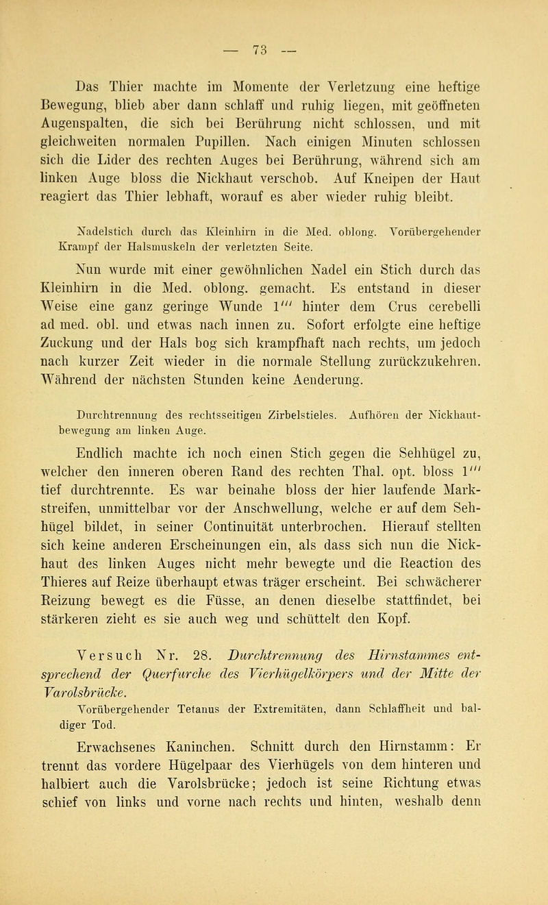 Das Thier machte im Momente der Verletzung eine heftige Bewegung, blieb aber dann schlaff und ruhig liegen, mit geöffneten Augenspalten, die sich bei Berührung nicht schlössen, und mit gleichweiten normalen Pupillen. Nach einigen Minuten schlössen sich die Lider des rechten Auges bei Berührung, während sich am linken Auge bloss die Nickhaut verschob. Auf Kneipen der Haut reagiert das Thier lebhaft, worauf es aber wieder ruhig bleibt. Nadelstich durch das Kleinhirn in die Med. oblong. Vorübergehender Krampf der Halsmuskeln der verletzten Seite. Nun wurde mit einer gewöhnlichen Nadel ein Stich durch das Kleinhirn in die Med. oblong, gemacht. Es entstand in dieser Weise eine ganz geringe Wunde 1' hinter dem Crus cerebelli ad med. obl. und etwas nach innen zu. Sofort erfolgte eine heftige Zuckung und der Hals bog sich krampfhaft nach rechts, um jedoch nach kurzer Zeit wieder in die normale Stellung zurückzukehren. Während der nächsten Stunden keine Aenderung. Durchtrennung des rechtsseitigen Zirbelstieles. Aufhören der Nickhaut- bewegung am linken Auge. Endlich machte ich noch einen Stich gegen die Sehhügel zu, welcher den inneren oberen Rand des rechten Thal. opt. bloss 1' tief durchtrennte. Es war beinahe bloss der hier laufende Mark- streifen, unmittelbar vor der Anschwellung, welche er auf dem Seh- htigel bildet, in seiner Continuität unterbrochen. Hierauf stellten sich keine anderen Erscheinungen ein, als dass sich nun die Nick- haut des linken Auges nicht mehr bewegte und die Beaction des Thieres auf Reize überhaupt etwas träger erscheint. Bei schwächerer Reizung bewegt es die Füsse, an denen dieselbe stattfindet, bei stärkeren zieht es sie auch weg und schüttelt den Kopf. Versuch Nr. 28. Durchtrennung des Hirnstammes ent- sprechend der Querfurche des VierhügelMrpers und der Mitte der Varolsbrücke. Vorübergehender Tetanus der Extremitäten, dann Schlaffheit und bal- diger Tod. Erwachsenes Kaninchen. Schnitt durch den Hirnstamm: Er trennt das vordere Hügelpaar des Vierhügels von dem hinteren und halbiert auch die Varolsbrücke; jedoch ist seine Richtung etwas schief von links und vorne nach rechts und hinten, weshalb denn
