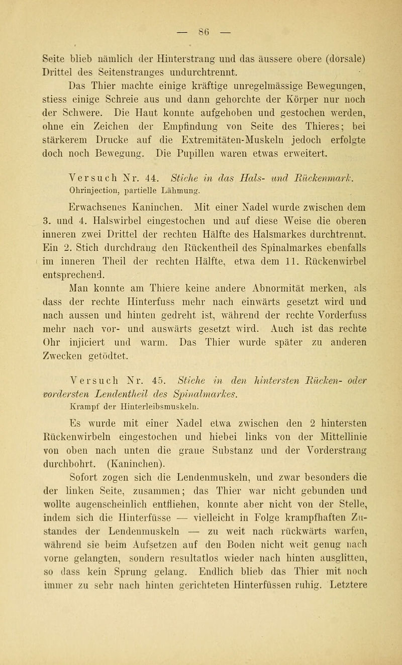 Seite blieb nämlicli der Hiuterstraug und das äussere obere (dorsale) Drittel des Seitenstrauges iindurchtrennt. Das Thier machte einige kräftige unregelmässige Bewegungen, stiess einige Schreie aus und dann gehorchte der Körper nur noch der Schwere. Die Haut konnte aufgehoben und gestochen werden, ohne ein Zeichen der Empfindung von Seite des Thieres; bei stärkerem Drucke auf die Extremitäten-Muskeln jedoch erfolgte doch noch Bewegung. Die Pupillen waren etwas erweitert. Versuch Nr. 44. Stiche in das Hals- und JRückenmarJi. Ohrinjection, partielle Lähmung. Erwachsenes Kaninchen. Mit einer Xadel wurde zwischen dem 3. und 4. Halswirbel eingestochen und auf diese Weise die oberen inneren zwei Drittel der rechten Hälfte des Halsmarkes durchtrennt. Ein 2. Stich durchdrang den Rückentheil des Spinalmarkes ebenfalls im inneren Theil der rechten Hälfte, etwa dem 11. Rückenwirbel entsprechend. Man konnte am Thiere keine andere Abnormität merken, als dass der rechte Hinterfuss mehr nach einwärts gesetzt wird und nach aussen und hinten gedreht ist, während der rechte Vorderfuss mehr nach vor- und auswärts gesetzt wird. Auch ist das rechte Ohr injiciert und warm. Das Thier wurde später zu anderen Zwecken getödtet. Versuch Nr. 45. Stiche in den hintersten Bücken- oder vordersten Lendentheil des Spiualmarhes. Krampf der Hinterleibsmuskeln. Es wurde mit einer Xadel etwa zwischen den 2 hintersten Rückenwirbeln eingestochen und hieb ei links von der Mittellinie von oben nach unten die graue Substanz und der Vorderstrang durchbohrt. (Kaninchen). Sofort zogen sich die Lendenmuskeln, und zwar besonders die der linken Seite, zusammen; das Thier war nicht gebunden und wollte augenscheinlich entfliehen, konnte aber nicht von der Stelle, indem sich die Hinterfüsse — vielleicht in Folge krampfhaften Zii- standes der Lendenmuskeln — zu weit nach rückwärts warfen, während sie beim Aufsetzen auf den Boden nicht weit genug nach vorne gelangten, sondern resultatlos wieder nach hinten ausglitten, so dass kein Sprung gelang. Endlich blieb das Thier mit noch immer zu sehr nach hinten gerichteten Hinterfüssen ruhig. Letztere