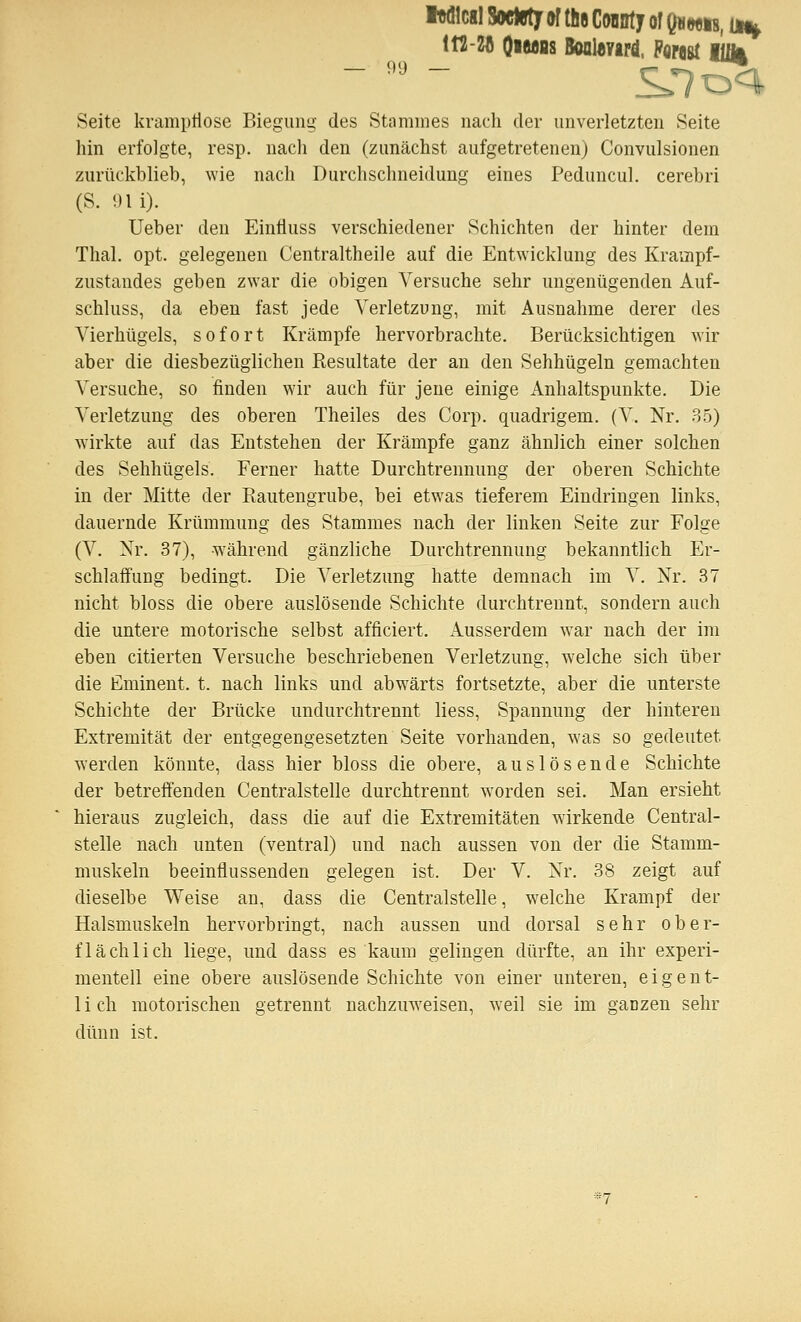 Iwllcgl Sockfty of t!i8 CoBDty of Qu wib, un^ m-ZA OiUBs Bool«vird, Porast KM Seite krampriose Biegung des Stammes nach der unverletzten Seite hin erfolgte, resp. nach den (zunächst aufgetretenen) Convulsionen zurückblieb, wie nach Durchschneidung eines Peduncul. cerebri (S. Oli). Ueber den EinÜuss verschiedener Schichten der hinter dem Thal. opt. gelegenen Centraltheile auf die Entwicklung des Krampf- zustandes geben zwar die obigen Versuche sehr ungenügenden Auf- schluss, da eben fast jede Verletzung, mit Ausnahme derer des Vierhügels, sofort Krämpfe hervorbrachte. Berücksichtigen wir aber die diesbezüglichen Resultate der an den Sehhügeln gemachten Versuche, so finden wir auch für jene einige Anhaltspunkte. Die Verletzung des oberen Theiles des Corp. quadrigem. (V. Nr. 35) wirkte auf das Entstehen der Krämpfe ganz ähnlich einer solchen des Sehhügels. Ferner hatte Durchtrennung der oberen Schichte in der Mitte der Ptautengrube, bei etwas tieferem Eindringen links, dauernde Krümmung des Stammes nach der linken Seite zur Folge (V. Nr. 37), -während gänzliche Durchtrennung bekanntlich Er- schlaffung bedingt. Die Verletzung hatte demnach im V. Nr. 37 nicht bloss die obere auslösende Schichte durchtrennt, sondern auch die untere motorische selbst afficiert. Ausserdem war nach der im eben citierten Versuche beschriebenen Verletzung, welche sich über die Eminent, t. nach links und abwärts fortsetzte, aber die unterste Schichte der Brücke undurchtrennt liess, Spannung der hinteren Extremität der entgegengesetzten Seite vorhanden, was so gedeutet werden könnte, dass hier bloss die obere, auslösende Schichte der betreffenden Centralstelle durchtrennt worden sei. Man ersieht hieraus zugleich, dass die auf die Extremitäten wirkende Central- stelle nach unten (ventral) und nach aussen von der die Stamm- muskeln beeinflussenden gelegen ist. Der V. Nr. 38 zeigt auf dieselbe Weise an, dass die Centralstelle, w^elche Krampf der Halsmuskeln hervorbringt, nach aussen und dorsal sehr ober- flächlich liege, und dass es kaum gelingen dürfte, an ihr experi- mentell eine obere auslösende Schichte von einer unteren, eigent- 1 i ch motorischen getrennt nachzuweisen, weil sie im gaozen sehr dünn ist.