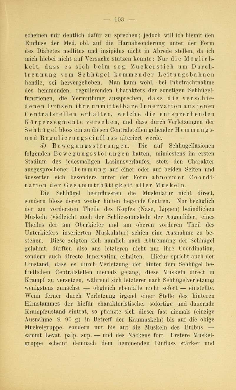 scheinen mir deutlich dafür zu sprechen; jedoch will ich hiemit den Einfluss der Med. obl. auf die Harnabsonderung unter der Form des Diabetes mellitus und insipidus nicht in Abrede stellen, da ich mich hiebei nicht auf Versuche stützen könnte: Nur die Möglich- keit, dass es sich beim sog. Zuckerstich um Durch- trennung vom Sehhügel kommender Leitungsbahnen handle, sei hervorgehoben. Man kann wohl, bei Inbetrachtnahme des hemmenden, regulierenden Charakters der sonstigen Sehhügel- functionen, die Vermuthung aussprechen, dass die verschie- denen Drüsen ihreunmittelbareinnervationausjenen Centralstellen erhalten, welche die entsprechenden Körper Segmente versehen, und dass durch Verletzungen der S e h h ü g e 1 bloss ein zu diesen Centralstellen gehender H e m m u n g s- und Kegulierungseinfluss alteriert werde. d) Bewegungsstörungen. Die auf Sehhügelläsionen folgenden Bewegungsstörungen hatten, mindestens im ersten Stadium des jedesmaligen Läsionsverlaufes, stets den Charakter ausgesprochener Hemmung auf einer oder auf beiden Seiten und äusserten sich besonders unter der Form abnormer Co Ordi- nation der Gesammtthätigkeit aller Muskeln. Die Sehhügel beeinflussten die Muskulatur nicht direct, sondern bloss deren weiter hinten liegende Centren. Nur bezüglich der am vordersten Theile des Kopfes (Nase, Lippen) befindlichen Muskeln (vielleicht auch der Schliessmuskeln der Augenlider, eines Theiles der am Oberkiefer und am oberen vorderen Theil des Unterkiefers inserierten Muskulatur) schien eine Ausnahme zu be- stehen. Diese zeigten sich nämlich nach Abtrennung der Sehhügel gelähmt, dürften also aus letzteren nicht nur ihre Coordination, sondern auch directe Innervation erhalten. Hiefür spricht auch der Umstand, dass es durch Verletzung der hinter dem Sehhügel be- findlichen Centralstellen niemals gelang, diese Muskeln direct in Krampf zu versetzen, während sich letzterer nach Sehhügelverletzung wenigstens zunächst — obgleich ebenfalls nicht sofort — einstellte. Wenn ferner durch Verletzung irgend einer Stelle des hinteren Hirnstammes der hiefür charakteristische, sofortige und dauernde Krampfzustand eintrat, so pflanzte sich dieser fast niemals (einzige Ausnahme S. 90 g) in Betreff der Kaumuskeln) bis auf die obige Muskelgruppe, sondern nur bis auf die Muskeln des Bulbus — sammt Levat. palp. sup. — und des Nackens fort. Erstere Muskel- gruppe scheint demnach dem hemmenden Einfluss stärker und