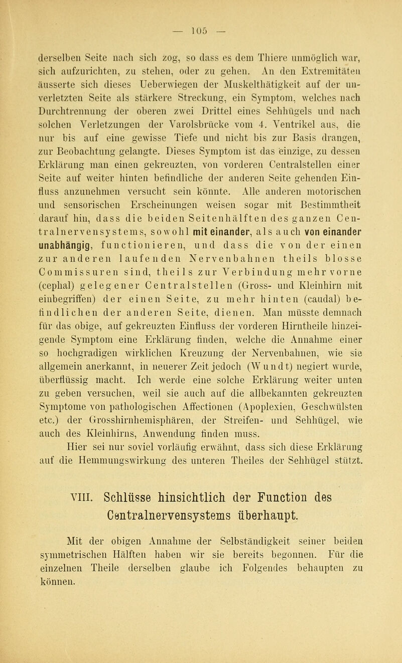 derselben Seite nach sich zog, so dass es dem Thiere unmöglich war, sich aufzurichten, zu stehen, oder zu gehen. An den Extremitäten äusserte sich dieses Ueberwiegen der Muskelthätigkeit auf der un- verletzten Seite als stärkere Streckung, ein Symptom, welches nach Durchtrennung der oberen zwei Drittel eines Sehhügels und nach solchen Verletzungen der Varolsbrücke vom 4. Ventrikel aus, die nur bis auf eine gewisse Tiefe und nicht bis zur Basis drangen, zur Beobachtung gelangte. Dieses Symptom ist das einzige, zu dessen Erklärung man eineu gekreuzten, von vorderen Centralstellen einer Seite auf weiter hinten befindliche der anderen Seite gehenden Ein- fluss anzunehmen versucht sein könnte. Alle anderen motorischen und sensorischen Erscheinungen weisen sogar mit Bestimmtheit daraufhin, dass die beiden Seitenhälften des ganzen Cen- tralnervensystems, sowohl miteinander, als auch voneinander unabhängig, functionieren, und dass die von der einen zur anderen laufenden Nervenbahnen theils blosse C 0 m m i s s u r e n sind, theils zur V e r b i n d u n g m e h r v o r n e (cephal) gelegener Centralstellen (Gross- und Kleinhirn mit einbegriffen) der einen Seite, zu mehr hinten (caudal) be- findlichen der anderen Seite, dienen. Man müsste demnach für das obige, auf gekreuzten Einfluss der vorderen Hirntheile hinzei- gende Symptom eine Erklärung finden, welche die Annahme einer so hochgradigen wirklichen Kreuzung der Nervenbahnen, wie sie allgemein anerkannt, in neuerer Zeit jedoch (Wundt) negiert wurde, überflüssig macht. Ich werde eine solche Erklärung weiter unten zu geben versuchen, weil sie auch auf die allbekannten gekreuzten Symptome von pathologischen Aifectionen (Apoplexien, Geschwülsten etc.) der Grosshirnhemisphären, der Streifen- und Sehhügel, wie auch des Kleinhirns, Anwendung finden muss. Hier sei nur soviel vorläufig erwähnt, dass sich diese Erklärung auf die Hemmungswirkung- des unteren Theiles der Sehhügel stützt. VIII. Schlüsse hinsichtlich der Function des Centralnervensystems überhaupt. Mit der obigen Annahme der Selbständigkeit seiner beiden symmetrischen Hälften haben wir sie bereits begonnen. Für die einzelnen Theile derselben glaube ich Folgendes behaupten zu können.