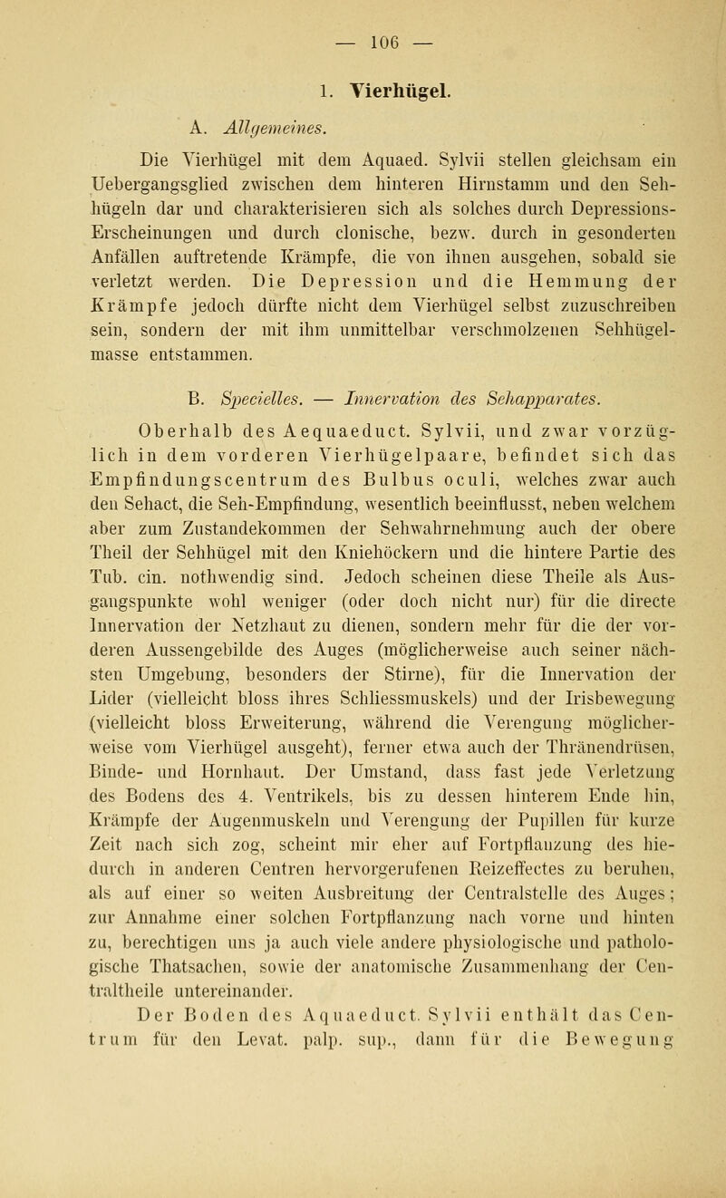 1. Vierhügel. A. Allgemeines. Die Vierhügel mit dem Aquaed. Sylvii stellen gleichsam ein Uebergangsglied zwischen dem hinteren Hirnstamm und den Seh- hügeln dar und charakterisieren sich als solches durch Depressions- Erscheinungen und durch clonische, bez\Y. durch in gesonderten Anfällen auftretende Krämpfe, die von ihnen ausgehen, sobald sie A'erletzt werden. Die Depression und die Hemmung der Krämpfe jedoch dürfte nicht dem Vierhügel selbst zuzuschreiben sein, sondern der mit ihm unmittelbar verschmolzenen Sehhügel- masse entstammen. B. Specielles. — Innervation des Sehapparates. Oberhalb des Aequaeduct. Sylvii, und zwar vorzüg- lich in dem vorderen Vierhügelpaare, befindet sich das Empfindungscentrum des Bulbus oculi, welches zwar auch den Sehact, die Seh-Empfindung, wesentlich beeinflusst, neben welchem aber zum Zustandekommen der Sehwahrnehmung auch der obere Theil der Sehhügel mit den Kniehöckern und die hintere Partie des Tub. ein. nothwendig sind. Jedoch scheinen diese Theile als Aus- gangspunkte wohl weniger (oder doch nicht nur) für die directe Innervation der Netzhaut zu dienen, sondern mehr für die der vor- deren Aussengebilde des Auges (möglicherweise auch seiner näch- sten Umgebung, besonders der Stirne), für die Innervation der Lider (vielleicht bloss ihres Schliessmuskels) und der Irisbewegung (vielleicht bloss Erweiterung, während die Verengung möglicher- weise vom Vierhügel ausgeht), ferner etwa auch der Thränendrüsen, Binde- und Hornhaut. Der Umstand, dass fast jede Verletzung des Bodens des 4. Ventrikels, bis zu dessen hinterem Ende hin, Krämpfe der Augenmuskeln und Verengung der Pupillen für kurze Zeit nach sich zog, scheint mir eher auf FortpÜauzung des hie- durch in anderen Centren hervorgerufenen Reizeffectes zu beruhen, als auf einer so weiten Ausbreitung' der Centralstelle des Auges; zur Annahme einer solchen Fortpflanzung nach vorne und hinten zu, berechtigen uns ja auch viele andere physiologische und patholo- gische Thatsachen, sowie der anatomische Zusammenhang der Cen- traltheile untereinander. Der Boden des A q u a e d u c t. S y 1 v i i enthält d a s C e n- trum für den Levat. palp. sui»., dann für die Bewegung