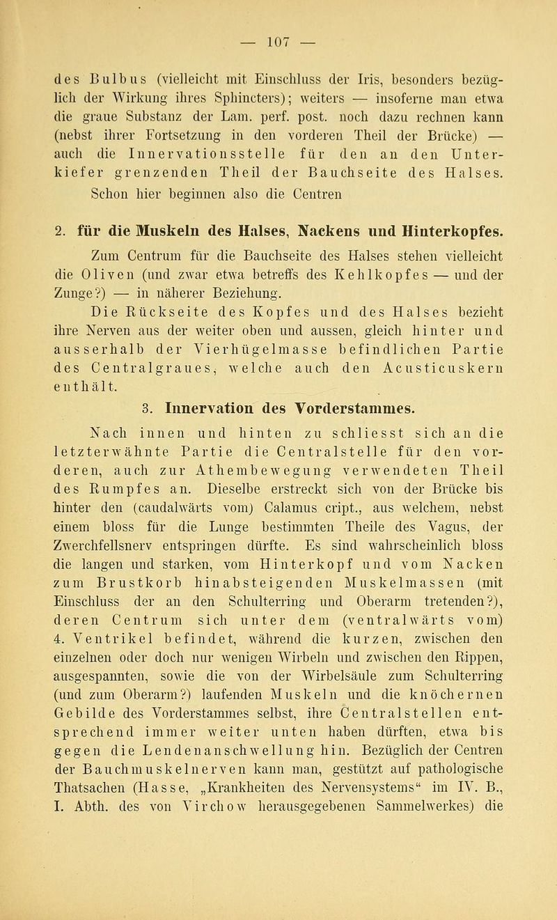 des Bulbus (vielleicht mit Einscliluss der Iris, besonders bezüg- lich der Wirkung ihres Sphincters); weiters — insoferne man etwa die graue Substanz der Lam. perf. post. noch dazu rechnen kann (nebst ihrer Fortsetzung in den vorderen Theil der Brücke) — auch die Innervationssteile für den an den Unter- kiefer grenzenden Theil der Bauchseite des Halses. Schon hier beginnen also die Centren 2. für die Muskeln des Halses, Nackens und Hinterkopfes. Zum Centrum für die Bauchseite des Halses stehen vielleicht die Oliven (und zwar etwa betreffs des Kehlkopfes — und der Zunge?) — in näherer Beziehung. Die Rückseite des Kopfes und des Halses bezieht ihre Nerven aus der weiter oben und aussen, gleich hinter und ausserhalb der Vierhügelmasse befindlichen Partie des C e n t r a 1 g r a u e s, w e 1 ch e a u ch den A c u s t i c u s k e r n enthält. 3. Innervation des Vorderstammes. Nach innen und hinten zu sch 1 iesst sich an die letzterwähnte Partie die Centralstelle für den vor- deren, auch zur Athembewegung verwendeten Theil des Rumpfes an. Dieselbe erstreckt sich von der Brücke bis hinter den (caudalwärts vom) Calamus cript., aus welchem, nebst einem bloss für die Lunge bestimmten Theile des Vagus, der Zwerchfellsnerv entspringen dürfte. Es sind wahrscheinlich bloss die langen und starken, vom Hinterkopf und vom Nacken zum Brustkorb hinabsteigenden Muskelmassen (mit Einschluss der an den Schulterring und Oberarm tretenden?), deren Centrum sich unter dem (ventra 1 wärts vom) 4. Ventrikel befindet, w^ährend die kurzen, zwischen den einzelnen oder doch nur wenigen Wirbeln und zwischen den Rippen, ausgespannten, sowie die von der Wirbelsäule zum Schulterring (und zum Oberarm?) laufenden Muskeln und die knöchernen Gebilde des Vorderstammes selbst, ihre Central st eilen ent- sprechend immer w^ e i t e r unten haben dürften, etwa b i s gegen die Lendenanschwe 11 ung hin. Bezüglich der Centren der Bauch muskelnerven kann man, gestützt auf pathologische Thatsachen (Hasse, „Krankheiten des Nervensystems im IV. B., I. Abth. des von Virchow^ herausgegebenen Sammelwerkes) die