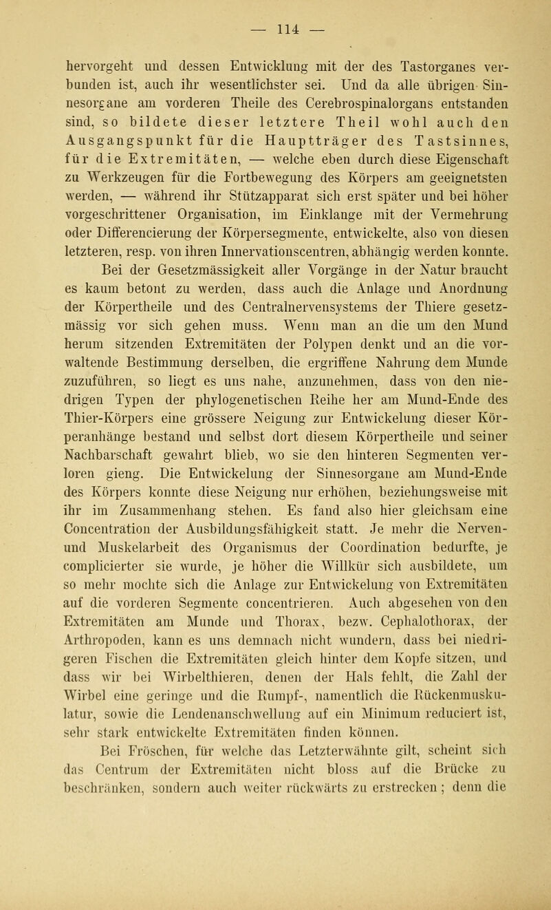 hervorgeht und dessen Entwicklung mit der des Tastorganes ver- bunden ist, auch ihr wesentlichster sei. Und da alle übrigen Sin- nesorgane am vorderen Theile des Cerebrospinalorgans entstanden sind, so bildete dieser letztere Theil wohl auch den Ausgangspunkt für die Hauptträger des Tastsinnes, für die Extremitäten, — welche eben durch diese Eigenschaft zu Werkzeugen für die Fortbewegung des Körpers am geeignetsten werden, — während ihr Stützapparat sich erst später und bei höher vorgeschrittener Organisation, im Einklänge mit der Vermehrung oder Differencierung der Körpersegmente, entwickelte, also von diesen letzteren, resp. von ihren Innervationscentren, abhängig werden konnte. Bei der Gesetzmässigkeit aller Vorgänge in der Natur braucht es kaum betont zu werden, dass auch die Anlage und Anordnung der Körpertheile und des Centralnervensystems der Thiere gesetz- mässig vor sich gehen muss. Wenn man an die um den Mund herum sitzenden Extremitäten der Polypen denkt und an die vor- waltende Bestimmung derselben, die ergriffene Nahrung dem Munde zuzuführen, so liegt es uns nahe, anzunehmen, dass von den nie- drigen Typen der phylogenetischen Reihe her am Mund-Ende des Thier-Körpers eine grössere Neigung zur Entwickeluug dieser Kör- peranhänge bestand und selbst dort diesem Körpertheile und seiner Nachbarschaft gewahrt blieb, wo sie den hinteren Segmenten ver- loren gieng. Die Entwickeluug der Sinnesorgane am Mund-Ende des Körpers konnte diese Neigung nur erhöhen, beziehungsweise mit ihr im Zusammenhang stehen. Es fand also hier gleichsam eine Concenträtion der Ausbildungsfähigkeit statt. Je mehr die Nerven- und Muskelarbeit des Organismus der Coordination bedurfte, je complicierter sie w^urde, je höher die Willkür sich ausbildete, um so mehr mochte sich die Anlage zur Entwickeluug von Extremitäten auf die vorderen Segmente concentrieren. Auch abgesehen von den Extremitäten am Munde und Thorax, bezw. Cephalothorax, der Arthropoden, kann es uns demnach nicht wundern, dass bei niedri- geren Fischen die Extremitäten gleich hinter dem Kopfe sitzen, und dass wir bei Wirbelthieren, denen der Hals fehlt, die Zahl der Wirbel eine geringe und die Rumpf-, namentlich die Rückennuisku- latur, sowie die Lendenanschwelking auf ein Minimum reduciert ist, sehr stark entwickelte Extremitäten finden können. Bei Fröschen, für welche das Letzterwähnte gilt, scheint sich das Centrum der Extremitäten nicht bloss auf die Brücke zu beschränken, sondern auch weiter rückwärts zu erstrecken; denn die