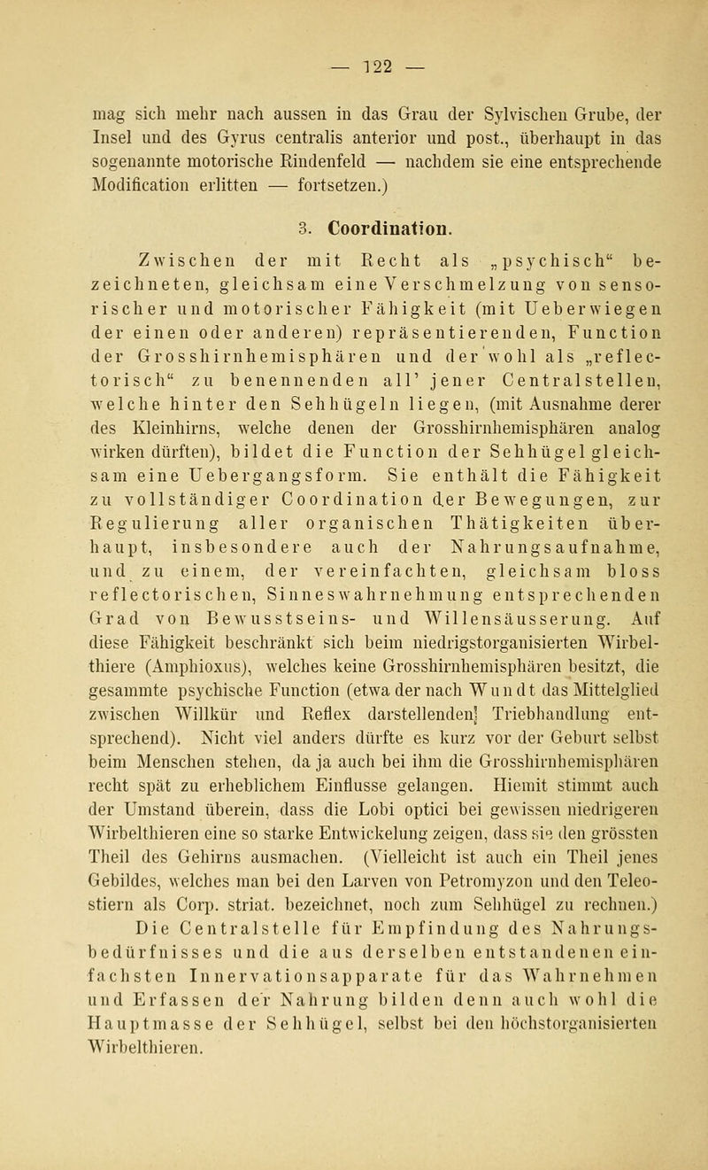 mag sich mehr nach aussen in das Grau der Sylvischen Grube, der Insel und des Gyrus centralis anterior und post., überhaupt in das sogenannte motorische Rindenfeld — nachdem sie eine entsprechende Modification erlitten — fortsetzen.) 3. Coordination. Zwischen der mit Recht als „psychisch be- zeichneten, gleichsam eine Verschmelzung von senso- rischer und motorischer Fähigkeit (mit Ueberwiegen der einen oder anderen) repräsentierenden, Function der Grosshirnhemisphären und der wohl als „reflec- torisch zu benennenden all' jener Centralstellen, welche hinter den Seh bügeln liegen, (mit Ausnahme derer des Kleinhirns, welche denen der Grosshirnhemisphären analog wirken dürften), bildet die Function der Sehhügel gl eich- sam eine Uebergangsform. Sie enthält die Fähigkeit zu vollständiger Coordination der Bewegungen, zur Regulierung aller organischen Thätigkeiten über- haupt, insbesondere auch der Nahrungsaufnahme, und zu einem, der vereinfachten, gleichsam bloss r e f 1 e c 10 r i s c h e n, S i n n e s w a h r n e h m u n g entsprechenden Grad von Bewusstseins- und Willensäusserung. Auf diese Fähigkeit beschränkt sich beim niedrigstorganisierten Wirbel- thiere (Amphioxus), welches keine Grosshirnhemisphären besitzt, die gesammte psychische Function (etwa der nach Wundt das Mittelglied zwischen Willkür und Reflex darstellenden] Triebhandlung ent- sprechend). Nicht viel anders dürfte es kurz vor der Geburt selbst beim Menschen stehen, da ja auch bei ihm die Grosshirnhemispliären recht spät zu erheblichem Einflüsse gelangen. Hiemit stimmt auch der Umstand überein, dass die Lobi optici bei gewissen niedrigeren Wirbelthieren eine so starke Entwickelung zeigen, dass si^^. den grössten Theil des Gehirns ausmachen. (Vielleicht ist auch ein Theil jenes Gebildes, welches man bei den Larven von Petromyzon und den Teleo- stiern als Corp. striat. bezeichnet, noch zum Sehhügel zu rechnen.) Die Centralsteile für Empfindung des Nahrungs- bedürfnisses und die aus derselben e n t s t a n d e n e n e i n- fachsten Innervationsapparate für das Wahrnehmen und Erfassen der Nahrung bilden denn auch wohl die Hauptmasse der Sehhügel, selbst bei den höchstorganisierten Wirbelthieren.