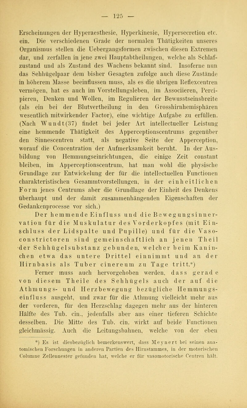 Erscheinungen der Hyperaesthesie, Hyperkinesie, Hypersecretion etc. ein. Die verschiedenen Grade der normalen Thäligkeiten unseres Organismus stellen die Uebergangsformen zwischen diesen Extremen dar, und zerfallen in jene zwei Hauptabtheilungen, welche als Schlaf- zustand und als Zustand des Wachens bekannt sind. Insoferne nun das Sehhügelpaar dem bisher Gesagten zufolge auch diese Zustände in höherem Masse beeinflussen muss, als es die übrigen Reflexcentren vermögen, hat es auch im Vorstellungsleben, im Associiereu, Perci- pieren, Denken und Wollen, im Regulieren der Bewusstseinsbreite (als ein bei der Blutvertheilung in den Grosshirnhemisphären wesentlich mitwirkender Factor), eine wichtige Aufgabe zu erfüllen. (Nach Wundt(37) findet bei jeder Art intellectueller Leistung eine hemmende Thätigkeit des Apperceptionscentrums gegenüber den Sinnescentren statt, als negative Seite der Apperception, worauf die Concentration der Aufmerksamkeit beruht. In der Aus- bildung von Hemmungseinrichtungen, die einige Zeit constant bleiben, im Apperceptionscentrum, hat man w'ohl die physische Grundlage zur Entwickelung der für die intellectuellen Functionen charakteristischen Gesammtvorstellungen, in der einheitlichen Form jenes Centrums aber die Grundlage der Einheit des Denkens überhaupt und der damit zusammenhängenden Eigenschaften der Gedankenprocesse vor sich.) Der h e m m e n d e E i n f 1 u s s und d i e B e w e g u n g s i n n e r- vation für die Muskulatur des Vorderkopf es (mit Ein- schluss der Li dspalte und Pupille) und für die Vaso- constrictoren sind gemeinschaftlich an jenen Theil der Sehhügel Substanz gebunden, w^ eich er beim Kanin- chen etwa das untere Drittel einnimmt und an der Hirnbasis als Tuber cinereum zu Tage tritt.*) Ferner muss auch hervorgehoben werden, dass gerade von diesem T h e i 1 e des S e h h ü g e 1 s a u ch der auf die Athmungs- und Herzbewegung bezügliche Hemmungs- einfluss ausgeht, und zwar für die Athmung vielleicht mehr aus der vorderen, für den Herzschlag dagegen mehr aus der hinteren Hälfte des Tub. ein., jedenfalls aber aus einer tieferen Schichte desselben. Die Mitte des Tub. ein, wirkt auf beide Functionen gleichmässig. Auch die Leitungsbahnen, w^elche von der eben *) Es ist diesbezüglich, bemerkenswert, dass Meynert bei seinen ana- tomischen Forschungen in anderen Partien des Hirnstammes, in der motorisclien Columne Zellennester gefunden hat, welche er für vasomotorische Centren hält.