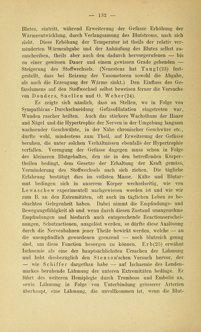 Blutes, eintritt, während Erweiterung der Gefässe Erhöhung der Wärmeentwicklung, durch Verlangsamung des Blutstroms, nach sich zieht. Diese Erhöhung der Temperatur ist theils der relativ ver- minderten Wärmeabgabe und der Anhäufung des Blutes selbst zu- zuschreiben, theils aber auch den dadurch hervorgerufenen — bis zu einer gewissen Dauer und einem gewissen Grade gehenden — Steigerung des Stoffwechsels. (Neuestens hat Tangl(23) fest- gestellt, dass bei Reizung der Vasomotoren sowohl die Abgabe, als auch die Erzeugung der Wärme sinkt.) Den Einfluss des Ge- fässlumens auf den Stoffwechsel selbst beweisen ferner die Versuche von Donders, Snellen und 0. Web er (24). Es zeigte sich nämlich, dass an Stellen, wo in Folge von Sympathicus - Durchschneidung Gefässdilatation eingetreten war, Wunden rascher heilten. Auch das stärkere Wachsthum der Haare und Nägel und die Hypertrophie der Nerven in der Umgebung langsam wachsender Geschwülste, in der Nähe chronischer Geschwüre etc., dürfte wohl, mindestens zum Theil, auf Erweiterung der Gefässe beruhen, die unter solchen Verhältnissen ebenfalls der Hypertrophie verfallen. Verengung der Gefässe dagegen muss schon in Folge des kleineren Blutgehaltes, den sie in den betreffenden Körper- theilen bedingt, dem Gesetze der Erhaltung der Kraft gemäss, Verminderung des Stoffwechsels nach sich ziehen. Die tägliche Erfahrung bestätigt dies im vollsten Masse. Kälte und Blutar- mut bedingen sich in unserem Körper wechselseitig, wie von Lewaschew experimentell nachgewiesen worden ist und wie wir zum B. an den Extremitäten, oft auch im täglichen Leben zu be- obachten Gelegenheit haben. Dabei nimmt die Empfindungs- und Bewegungsfähigkeit ab und wenn durch diesen Zustand unangenehme Empfindungen und hiedurch auch entsprechende Reactionserschei- nungen, Schutzactionen, ausgelöst werden, so dürfte diese Auslösung durch die Nervenbahnen jener Theile bewirkt werden, welche — an die unempfindlich gewordenen grenzend — noch blutreich genug sind, um diese Function besorgen zu können. Erb(25) erwähnt Ischaemie als eine der hauptsächlichsten Ursachen der Lähmung und hebt diesbezüglich den S t e n s o n'schen Versuch hervor, der — wie Schiffer dargethan habe — auf Ischaemie des Lenden- markes beruhende Lähmung der unteren Extremitäten bedinge. Er führt des weiteren Hemiplegie durch Trombose und Embolie an, sowie Lähmung in Folge von Unterbindung grösserer Arterien überhaupt, eine Lähmung, die unvollkommen ist, wenn die Blut-