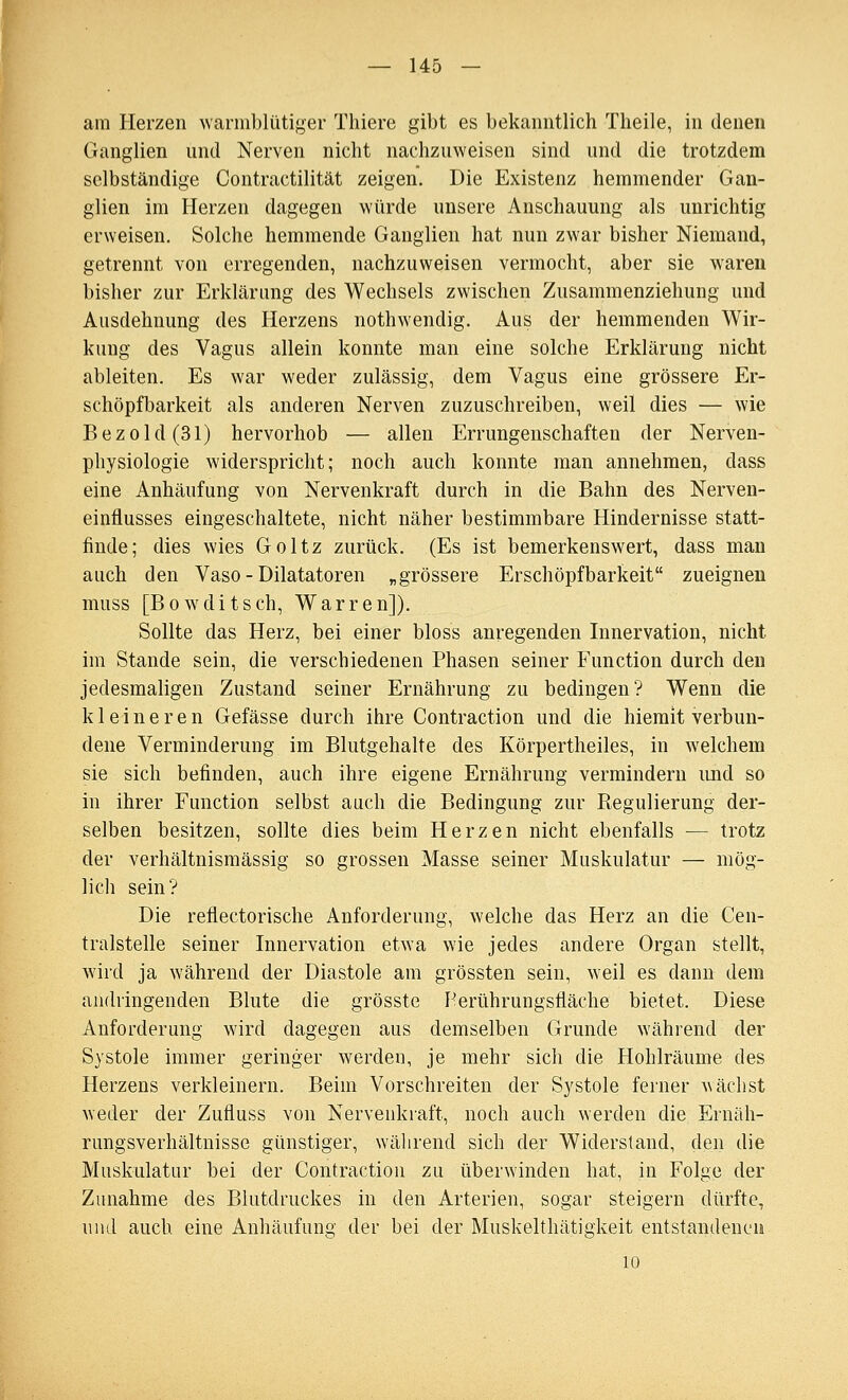 am Herzen warmblütiger Thiere gibt es bekanntlich Theile, in denen Ganglien und Nerven nicht nachzuweisen sind und die trotzdem selbständige Contractilität zeigen. Die Existenz hemmender Gan- glien im Herzen dagegen würde unsere Anschauung als unrichtig erweisen. Solche hemmende Ganglien hat nun zwar bisher Niemand, getrennt von erregenden, nachzuweisen vermocht, aber sie waren bisher zur Erklärung des Wechsels zwischen Zusammenziehung und Ausdehnung des Herzens nothwendig. Aus der hemmenden Wir- kung des Vagus allein konnte man eine solche Erklärung nicht ableiten. Es war weder zulässig, dem Vagus eine grössere Er- schöpfbarkeit als anderen Nerven zuzuschreiben, weil dies — wie Bezold(31) hervorhob — allen Errungenschaften der Nerven- physiologie widerspricht; noch auch konnte man annehmen, dass eine Anhäufung von Nervenkraft durch in die Bahn des Nerven- einflusses eingeschaltete, nicht näher bestimmbare Hindernisse statt- finde; dies wies Goltz zurück. (Es ist bemerkenswert, dass man auch den Vaso - Dilatatoren „grössere Erschöpfbarkeit zueignen muss [Bowditsch, Warren]). Sollte das Herz, bei einer bloss anregenden Innervation, nicht im Stande sein, die verschiedenen Phasen seiner Function durch den jedesmaligen Zustand seiner Ernährung zu bedingen? Wenn die kleineren Gefässe durch ihre Contraction und die hiemit verbun- dene Verminderung im Blutgehalte des Körpertheiles, in welchem sie sich befinden, auch ihre eigene Ernährung vermindern imd so in ihrer Function selbst auch die Bedingung zur Regulierung der- selben besitzen, sollte dies beim Herzen nicht ebenfalls — trotz der verhältnismässig so grossen Masse seiner Muskulatur — mög- lich sein? Die reflectorische Anforderung, welche das Herz an die Cen- tralstelle seiner Innervation etwa wie jedes andere Organ stellt, wird ja während der Diastole am grössten sein, weil es dann dem andringenden Blute die grösste Herührungsfläche bietet. Diese Anforderung wird dagegen aus demselben Grunde während der Systole immer geringer werden, je mehr sich die Hohlräume des Herzens verkleinern. Beim Vorschreiten der Systole ferner Aväclist weder der Zufluss von Nervenkraft, noch auch werden die Ernäh- rungsverhältnisse günstiger, während sich der Widerstand, den die Muskulatur bei der Contraction zu überwinden hat, in Folge der Zunahme des Blutdruckes in den Arterien, sogar steigern dürfte, und auch eine Anhäufung der bei der Muskelthätigkeit entstandeneu 10