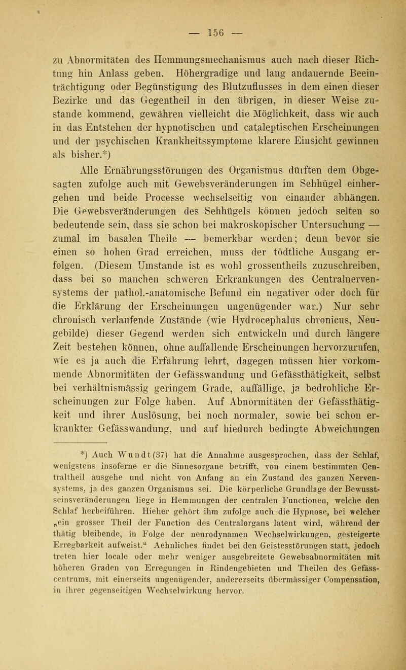 zu Abnormitäten des Hemmimgsmeclianisraus auch nach dieser Rich- tung hin Anlass geben. Höhergradige und lang andauernde Beein- trächtigung oder Begünstigung des Blutzuflusses in dem einen dieser Bezirke und das Gegentheil in den übrigen, in dieser Weise zu^ Stande kommend, gewähren vielleicht die Möglichkeit, dass wir auch in das Entstehen der hypnotischen und cataleptischen Erscheinungen und der psychischen Krankheitssymptome klarere Einsicht gewinnen als bisher.*) Alle Ernährungsstörungen des Organismus dürften dem Obge- sagten zufolge auch mit Gewebsveränderungen im Sehhügel einher- gehen und beide Processe wechselseitig von einander abhängen. Die Gewebsveränderungen des Sehhügels können jedoch selten so bedeutende sein, dass sie schon bei makroskopischer Untersuchung — zumal im basalen Theile — bemerkbar werden; denn bevor sie einen so hohen Grad erreichen, muss der tödtliche Ausgang er- folgen. (Diesem Umstände ist es wohl grossentheils zuzuschreiben, dass bei so manchen schweren Erkrankungen des Centralnerven- systems der pathol.-anatomische Befund ein negativer oder doch für die Erklärung der Erscheinungen ungenügender war.) Nur sehr chronisch verlaufende Zustände (wie Hydrocephalus chronicus, Neu- gebilde) dieser Gegend werden sich entwickeln und durch längere Zeit bestehen können, ohne auffallende Erscheinungen hervorzurufen, wie es ja auch die Erfahrung lehrt, dagegen müssen hier vorkom- mende Abnormitäten der Gefässwandung und Gefässthätigkeit, selbst bei verhältnismässig geringem Grade, auffällige, ja bedrohliche Er- scheinungen zur Folge haben. Auf Abnormitäten der Gefässthätig- keit und ihrer Auslösung, bei noch normaler, sowie bei schon er- krankter Gefässwandung, und auf hiedurch bedingte Abweichungen *) Auch Wundt(37) hat die Annahme ausgesprochen, dass der Schlaf, wenigstens jnsoferne er die Sinnesorgane betriift, von einem bestimmten Gen- traltheil ausgehe und nicht von Anfang an ein Zustand des ganzen Nerven- systems, ja des ganzen Organismus sei. Die körperliche Grundlage der Bewusst- seinsverilnderungen liege in Hemmungen der centralen Functionen, welche den Schlaf herbeiführen. Hieher gehört ihm zufolge auch die Hypnose, bei welcher „ein grosser Theil der Function des Centralorgans latent wird, Avährend der thätig bleibende, in Folge der neurodynamen Wechselwirkungen, gesteigerte Erregbarkeit aufweist. Aehnliches findet bei den Geistesstörungen statt, jedoch treten hier locale oder mehr weniger ausgebreitete Gewebsabnormitäten mit höheren Graden von Erregungen in Rindengebieten und Theilen des Gefäss- centrums, mit einerseits ungenügender, andererseits übermässiger Compensation, in ihrer gegenseitigen Wechselwirkung hervor.