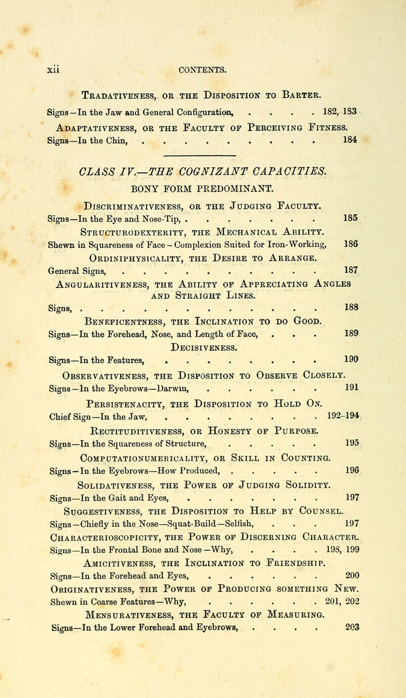 Tradativeness, or the Disposition to Barter. Signs—In the Jaw and General Configuration, .... 182, 183 Adaptativeness, or the Faculty of Perceiving Fitness. Signs—In the Ckin 184 GLASS IV.—THE COGNIZANT CAPACITIES. BONY FORM PREDOMINANT. Discriminativeness, or the Judging Faculty. Signs—In the Eye and Nose-Tip, 185 Structurodexterity, the Mechanical Ability. Shewn in Squareness of Face - Complexion Suited for Iron-Working, 186 Ordiniphysicality, the Desire to Arrange. General Signs, .......... 187 Angularitiveness, the Ability op Apprecia-ting Angles AND Straight Lines. Signs, 188 Beneficentness, the Inclination to do Good. Signs—In the Forehead, Nose, and Length of Face, . . . 189 Decisiveness. Signs—In the Features, ........ 190 Observativeness, the Disposition to Observe Closely. Signs—In the Eyebrows—Darwin, ...... 191 Persistenacity, the Disposition to Hold On. ChiefSign-Inthe Jaw, 192-194 Rectituditiveness, or Honesty of Purpose. Signs—In the Squareness of Structure, 195 Computationumericality, or Skill in Counting. Signs—In the Eyebrows—How Produced, 196 SOLIDATIVENESS, THE PoWER OF JuDGING SOLIDITY. Signs—In the Gait and Eyes, 197 SUGGESTIVENESS, THE DISPOSITION TO HeLP BY CoUNSEL. Signs-Chiefly in the Nose—Squat-Build—Selfish, ... 197 Characterioscopicity, the Power of Discerning Character, Signs—In the Frontal Bone and Nose-Why 198,199 Amicitiveness, the Inclination to Friendship. Signs—In the Forehead and Eyes 200 Originativeness, the Power op Producing something New. Shewn in Coarse Features—Why, 201, 202 Mensurativeness, the Faculty of Measuring. Signs—In the Lower Forehead and Eyebrows, .... 203