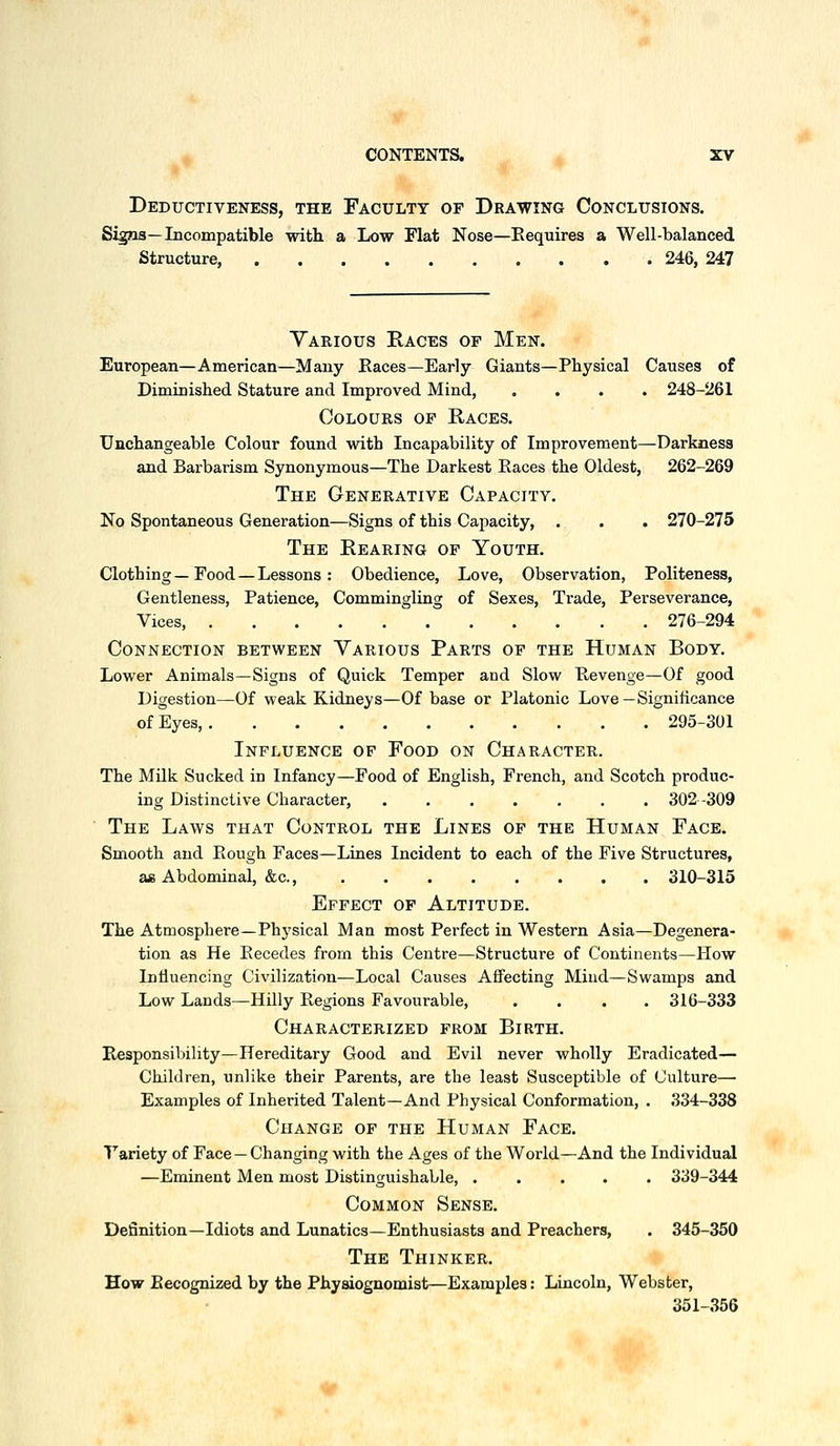 Deductiveness, the Faculty of Drawing Conclusions. Signs—Incompatible with a Low Flat Nose—Eequires a Well-balanced Structure, 246, 247 Various Races of Men. European—American—Many Races—Early Giants—Physical Causes of Diminished Stature and Improved Mind, .... 248-261 Colours of Races. Unchangeable Colour found with Incapability of Improvement—Darkness and Barbarism Synonymous—The Darkest Eaces the Oldest, 262-269 The Generative Capacitv. No Spontaneous Generation—Signs of this Capacity, . . . 270-275 The Rearing of Youth. Clothing—Food — Lessons: Obedience, Love, Observation, Politeness, Gentleness, Patience, Commingling of Sexes, Trade, Perseverance, Vices, 276-294 Connection between Yarious Parts of the Human Body. Lower Animals—Signs of Quick Temper and Slow Eevenge—Of good Digestion—Of weak Kidneys—Of base or Platonic Love—Significance of Eyes 295-301 Influence of Food on Character. The Milk Sucked in Infancy—Food of English, French, and Scotch produc- ing Distinctive Character, ....... 302-309 The Laws that Control the Lines of the Human Face. Smooth and Eough Faces—Lines Incident to each of the Five Structures, a£ Abdominal, &c., 310-315 Effect of Altitude. The Atmosphere—Phj'sical Man most Perfect in Western Asia—Degenera- tion as He Eecedes from this Centre—Structure of Continents—How Intiuencing Civilization—Local Causes Affecting Mind—Swamps and Low Lands—Hilly Eegions Favourable, .... 316-333 Characterized from Birth. Responsibility—Hereditary Good and Evil never wholly Eradicated— Children, unlike their Parents, are the least Susceptible of Culture— Examples of Inherited Talent—And Physical Conformation, . 334-338 Change of the Human Face. Fariety of Face — Changing with the Ages of the World—And the Individual —Eminent Men most Distinguishable, ..... 339-344 Common Sense. Definition—Idiots and Lunatics—Enthusiasts and Preachers, . 345-350 The Thinker. How Recognized by the Physiognomist—Examples: Lincoln, Webster, 351-356 ^