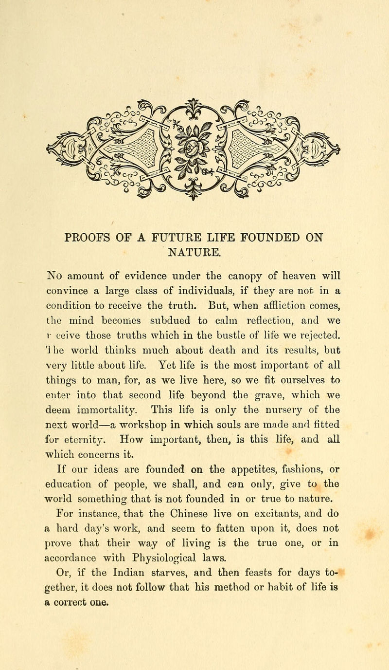 PROOFS OF A FUTURE LIFE FOUNDED ON NATURE. No amount of evidence under the canopy of heaven will convince a large class of individuals, if they are not in a condition to receive the truth. But, when affliction comes, the mind becomes subdued to calm reflection, and we V ceive those truths which in the bustle of life we rejected. '1 he world thinks much about death and its results, but very little about life. Yet life is the most important of all things to man, for, as we live here, so we fit ourselves to enter into that second life beyond the grave, which we deem immortality. This life is only the nursery of the nest world—a workshop in which souls are made and fitted for eternity. How important, then, is this life, and all which concerns it. If our ideas are founded on the appetites, fashions, or education of people, we shall, and can only, give to the world something that is not founded in or true to nature. For instance, that the Chinese live on excitants, and do a hard day's work, and seem to fatten upon it, does not prove that their way of living is the true one, or in accordance with Physiological laws. Or, if the Indian starves, and then feasts for days to-*« gether, it does not follow that his method or habit of life is a eonect one.