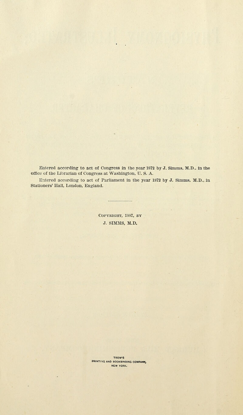 office of the Librarian of Congress at Wasliington, U. S. A. Entered according to act of Parliament in the year 1872 by J. Sunms, M.D., in Stationers' Hall, London, England. COPYBIGHT, 1SS7, BY J. SIMMS, M.D. TROW'8 PRINTI.MQ AND BOOKBINDING COMPANT, NEW YORK.