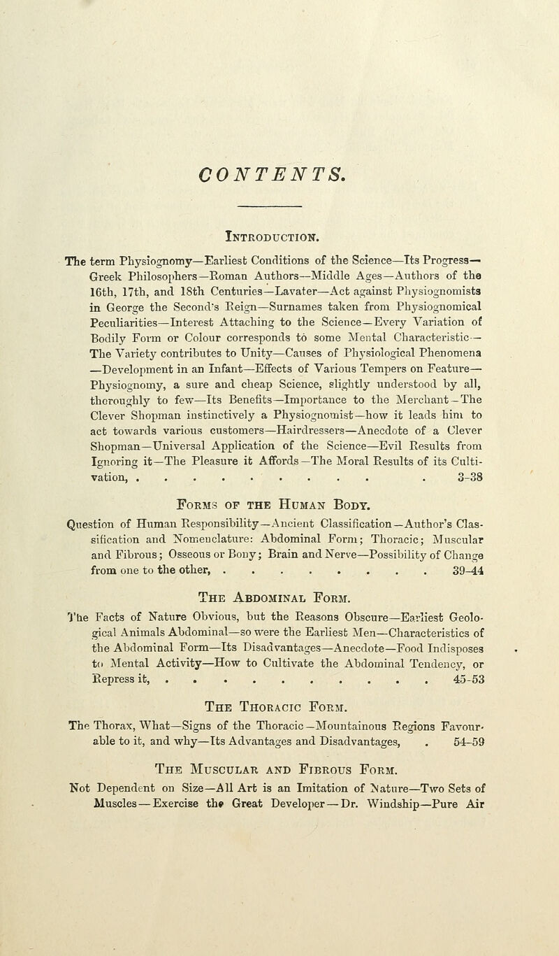 CONTENTS. Introduction. The term Physiognomy—Earliest Conditions of the Science—Its Progress- Greek Philosophers—Roman Authors—Middle Ages—Authors of the 16th, 17th, and 18th Centuries—Lavater—Act against Physiognomists in George the Second's Eeign—Surnames taken from Physiognomical Peculiarities—Interest Attaching to the Science—Every Variation of Bodily Form or Colour corresponds to some Mental Characteristic— The Variety contributes to Unity—Causes of Physiological Phenomena —Development in an Infant—Effects of Various Tempers on Feature— Physiognomy, a sure and cheap Science, slightly understood by all, thoroughly to few—Its Benefits—Importance to the Merchant—The Clever Shopman instinctively a Physiognomist—hov? it leads him to act towards various customers—Hairdressers—Anecdote of a Clever Shopman—Universal Application of the Science—Evil Results from Ignoring it—The Pleasure it Affords—The Moral Results of its Culti- vation, . 3-38 Forms of the Human Body. Question of Human Responsibility—Ancient Classification—Author's Clas- sification and ISTomeuclature: Abdominal Form; Thoracic; Muscular and Fibrous; Osseous or Bony; Brain and Nerve—Possibility of Change from one to the other, 39-44 The Abdominal Form. O'he Facts of Nature Obvious, but the Reasons Obscure—Eai-liest Geolo- gical Animals Abdominal—so were the Earliest Men—Characteristics of the Abdominal Form—Its Disadvantages—Anecdote—Food Indisposes t(i jNIental Activity—How to Cultivate the Abdominal Tendency, or Repress it, 45-53 The Thoracic Form. The Thorax, What—Signs of the Thoracic—Mountainous Regions Favour- able to it, and why—Its Advantages and Disadvantages, , 54-59 The Muscular and Fibrous Form. Not Dependent on Size—All Art is an Imitation of >lature—Two Sets of Muscles—Exercise thp Great Developer — Dr. Windship—Pure Air