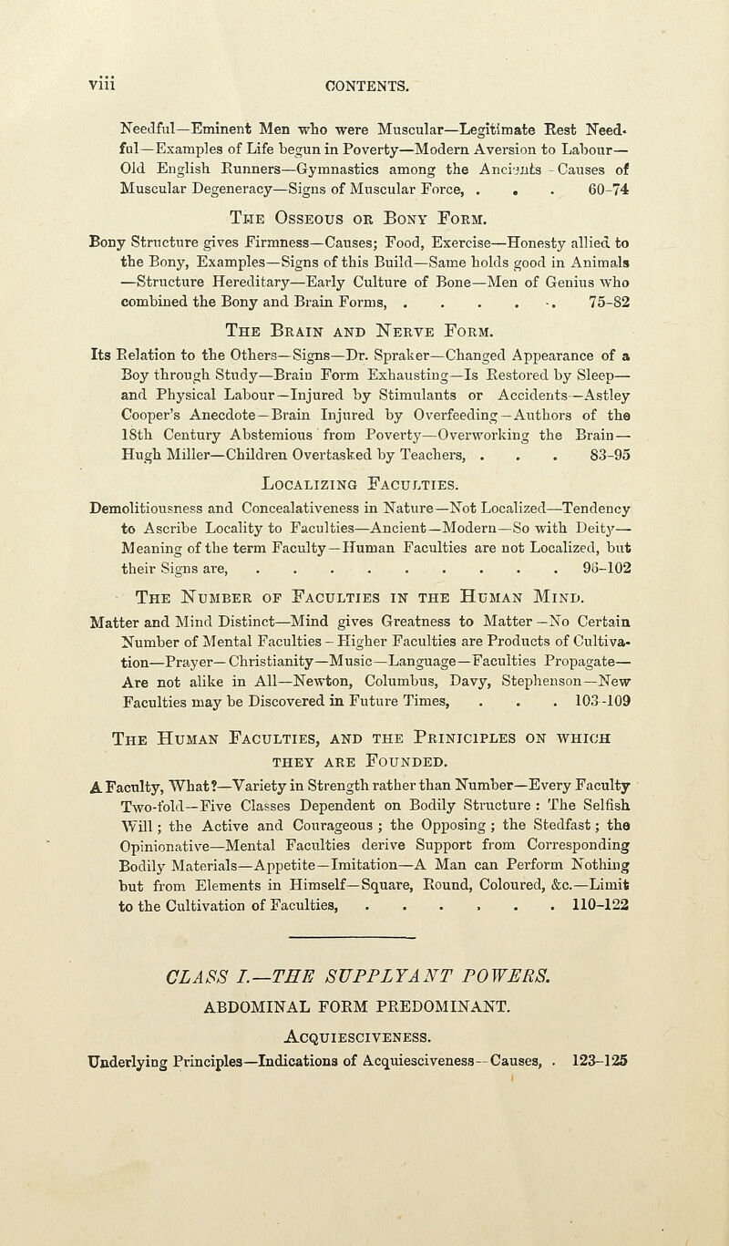 Needful—Eminent Men who were Muscular—Legitimate Rest Need. ful—Examples of Life begun in Poverty—Modern Aversion to Labour— Old English Eunners—Gymnastics among the Ancijiits -Causes of Muscular Degeneracy—Signs of Muscular Eorce, . . . 60-74 The Osseous or Bony Form. Bony Structure gives Firmness—Causes; Food, Exercise—Honesty allied to the Bony, Examples—Signs of this Build—Same holds good in i^nimals —Structure Hereditary—Early Culture of Bone—Men of Genius who combined the Bony and Brain Forms, . . . . -. 75-82 The Brain and Nerve Form. Its Eelation to the Others—Signs—Dr. Spraker—Changed Appearance of a Boy through Study—Brain Form Exhausting—Is Restored by Sleep— and Physical Labour—Injured by Stimiilants or Accidents—Astley Cooper's Anecdote —Brain Injiired by Overfeeding—Authors of the 18th Century Abstemious from Poverty—Overworking the Brain — Hugh Miller—Children Overtasked by Teachers, . . . 83-95 Localizing Faculties. Demolitiousness and Concealativeness in Nature—Not Localized—Tendency to Ascribe Locality to Faculties—Ancient—Modern—So with Deity— Meaning of the term Faculty—Human Faculties are not Localized, but their Signs are, . . . . . . . . . 93-102 The Number of Faculties in the Human Mind. Matter and Mind Distinct—Mind gives Greatness to Matter —No Certain Number of Mental Faculties - Higher Faculties are Products of Cultiva- tion—Prayer— Christianity—Music—Language—Faculties Propagate— Are not alike in All—Newton, Columbus, Davy, Stephenson—New Faculties may be Discovered in Future Times, . . . 103-109 The Human Faculties, and the Priniciples on which they are Founded. A Faculty, What ?—Variety in Strength rather than Number—Every Faculty Two-fold—Five Classes Dependent on Bodily Structure : The Selfish Will; the Active and Courageous ; the Opposing ; the Stedfast; the Opinionative—Mental Faculties derive Support from Corresponding Bodily Materials—Appetite—Imitation—A Man can Perform Nothing but from Elements in Himself—Square, Round, Coloured, &c.—Limit to the Cultivation of Faculties, ...... 110-122 CLASS I.—THE SUPPLYANT POWERS. ABDOMINAL FORM PREDOMINANT. Acquiesciveness. Underlying Principles—Indications of Acquiesciveness—Causes, . 123-125