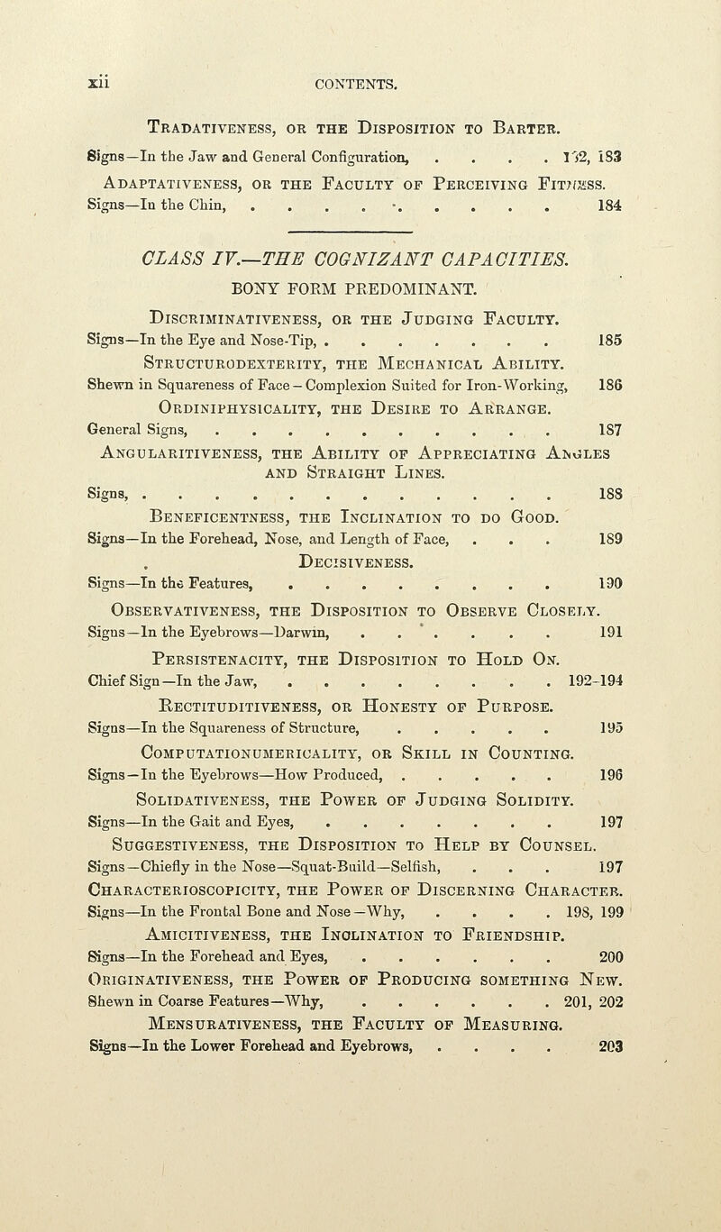 Tradativeness, or the Disposition to Barter. Signs—In the Jaw and General Configuration, .... 152,183 Adaptativeness, or the Faculty of Perceiving Fitj/j^ss. Signs—In tlie Chin, . . . , • 184 CLASS IV.—THE COGNIZANT CAPACITIES. BONY FORM PREDOMINANT. Discriminativeness, ok the Judging Faculty. Signs—In the Eye and Nose-Tip 185 Structurodexterity, the Mechanical Ability. Shewn in Squareness of Face - Complexion Suited for Iron-Working, 186 Ordiniphysicality, the Desire to Ar:range. General Signs, 187 Angularitiveness, the Ability op Appreciating Angles AND Straight Lines. Signs, 188 Bbneficentness, the Inclination to do Good. Signs—In the Forehead, Nose, and Length of Face, . . . 189 Decisiveness. Signs—In the Features, 190 Observativeness, the Disposition to Observe Closely. Signs—In the Eyebrows—Darwin, . . ' . . . . 191 Persistenacity, the Disposition to Hold On. ChiefSign—Inthe Jaw, 192-194 Rectituditiveness, or Honesty of Purpose. Signs—In the Squareness of Structure, 195 COMPUTATIONUMERICALITY, OR SkILL IN COUNTING. Signs—In the Eyebrows—How Produced, 196 SOLIDATIVENESS, THE PoWER OF JuDGING SoLIDITY. Signs—In the Gait and Eyes, 197 SUGGESTIVENESS, THE DISPOSITION TO HeLP BY CoUNSEL. Signs—Chiefly in the Nose—Squat-Build—Selfish, . . . 197 Characterioscopicity, the Power op Discerning Character. Signs—In the Frontal Bone and Nose—Why, .... 198,199 AmICITIVENESS, THE INCLINATION TO FRIENDSHIP. Signs—In the Forehead and Eyes, 200 OriGINATIVENESS, THE PoWER OP PRODUCING SOMETHING ISTeW. Shewn in Coarse Features—Why, 201, 202 MeNSURATIVENESS, THE FACULTY OF MEASURING. Signs—In the Lower Forehead and Eyebrows, . . . . 203