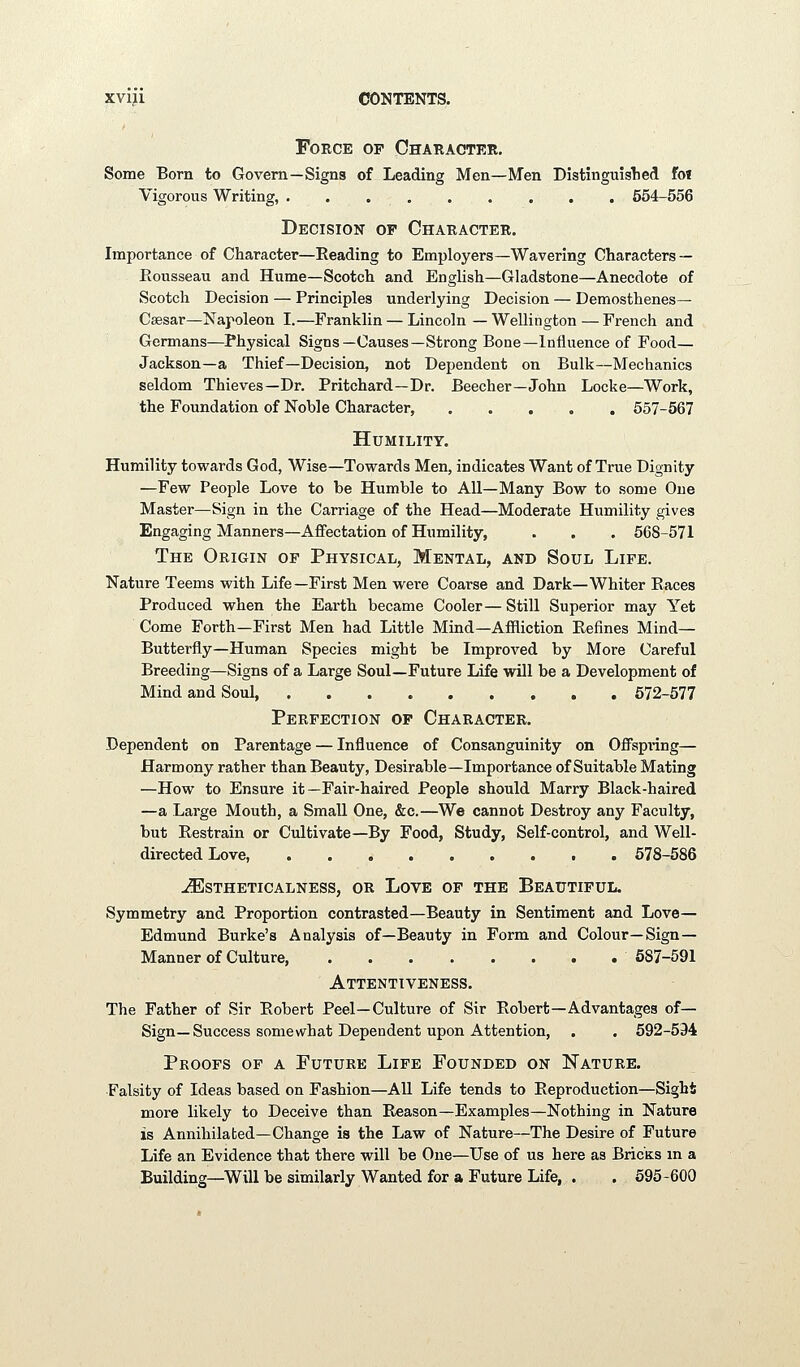 Force of Character. Some Born to Govern—Signs of Leading Men—Men Distinguished foi Vigorous Writing, ......... 554-556 Decision of Character. Importance of Character—Reading to Employers—Wavering Characters — Rousseau and Hume—Scotch and English—Gladstone—Anecdote of Scotch Decision — Principles underlying Decision — Demosthenes- Caesar—Napoleon I.—Franklin — Lincoln — Wellington — French and Germans—Physical Signs—Causes—Strong Bone—Influence of Food— Jackson—a Thief—Decision, not Dependent on Bulk—Mechanics seldom Thieves—Dr. Pritchard-Dr. Beecher—John Locke—Work, the Foundation of Noble Character, ..... 557-567 Humility. Humility towards God, Wise—Towards Men, indicates Want of True Dignity —Few People Love to be Humble to All—Many Bow to some One Master—Sign in the Carriage of the Head—Moderate Humility gives Engaging Manners—Affectation of Humility, . . . 568-571 The Origin of Physical, Mental, and Soul Life. Nature Teems with Life—First Men were Coarse and Dark—Whiter Races Produced when the Earth became Cooler— Still Superior may Yet Come Forth—First Men had Little Mind—Affliction Refines Mind- Butterfly—Human Species might be Improved by More Careful Breeding—Signs of a Large Soul—Future Life will be a Development of Mind and Soul, 672-577 Perfection of Character. Dependent on Parentage — Influence of Consanguinity on Offspiing— Harmony rather than Beauty, Desirable—Importance of Suitable Mating —How to Ensure it—Fair-haired People should Marry Black-haired —a Large Mouth, a Small One, &c.—We cannot Destroy any Faculty, but Restrain or Cultivate—By Food, Study, Self-control, and Well- directed Love, 678-586 -^stheticalness, or Love of the Beautiful. Symmetry and Proportion contrasted—Beauty in Sentiment and Love— Edmund Burke's Analysis of—Beauty in Form and Colour—Sign— Manner of Culture 687-591 Attentiveness. The Father of Sir Robert Peel—Culture of Sir Robert—Advantages of— Sign—Success somewhat Dependent upon Attention, . . 592-594 Proofs of a Future Life Founded on Nature. Falsity of Ideas based on Fashion—AU Life tends to Reproduction—Sight more likely to Deceive than Reason—Examples—Nothing in Nature is Annihilated—Change is the Law of Nature—The Desire of Future Life an Evidence that there will be One—Use of us here as Bricks in a Building—Will be similarly Wanted for a Future Life, . . 595-600