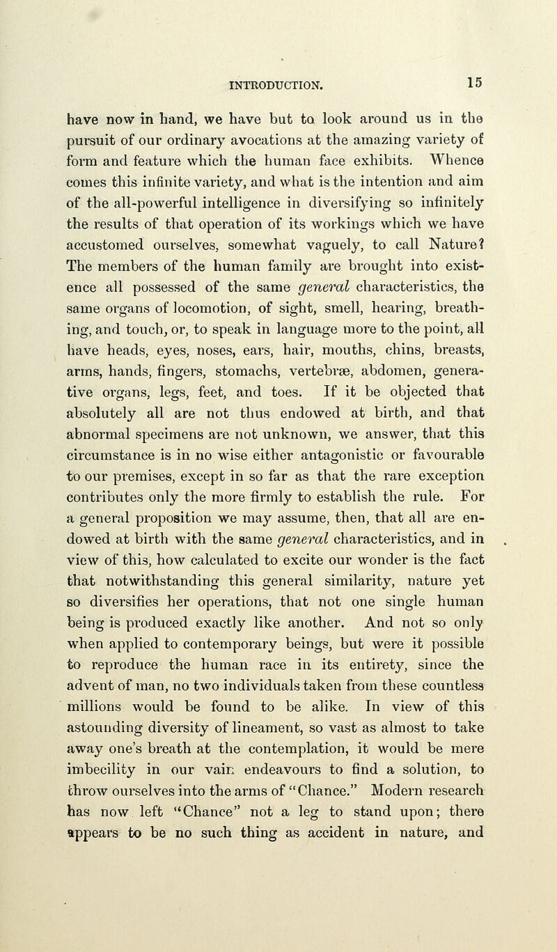 have now in hand, we have but to look around us in the pursuit of our ordinary avocations at the amazing variety of form and feature which the human face exhibits. Whence comes this infinite variety, and what is the intention and aim of the all-powerful intelligence in diversifying so infinitely the results of that operation of its workings which we have accustomed ourselves, somewhat vaguely, to call Nature? The members of the human family are brought into exist- ence all possessed of the same general characteristics, the same organs of locomotion, of sight, smell, hearing, breath- ing, and touch, or, to speak in language more to the point, all have heads, eyes, noses, ears, hair, mouths, chins, breasts, arms, hands, fingers, stomachs, vertebrae, abdomen, genera- tive organs, legs, feet, and toes. If it be objected that absolutely all are not thus endowed at birth, and that abnormal specimens are not unknown, we answer, that this circumstance is in no wise either antagonistic or favourable to our premises, except in so far as that the rare exception contributes only the more firmly to establish the rule. For a general proposition we may assume, then, that all are en- dowed at birth with the same general characteristics, and in view of this, how calculated to excite our wonder is the fact that notwithstanding this general similarity, nature yet so diversifies her operations, that not one single human being is produced exactly like another. And not so only when applied to contemporary beings, but were it possible to reproduce the human race in its entirety, since the advent of man, no two individuals taken from these countless millions would be found to be alike. In view of this astounding diversity of lineament, so vast as almost to take away one's breath at the contemplation, it would be mere imbecility in our vain endeavours to find a solution, to throw ourselves into the arms of Chance. Modern research has now left *'Chance not a leg to stand upon; there appears to be no such thing as accident in nature, and