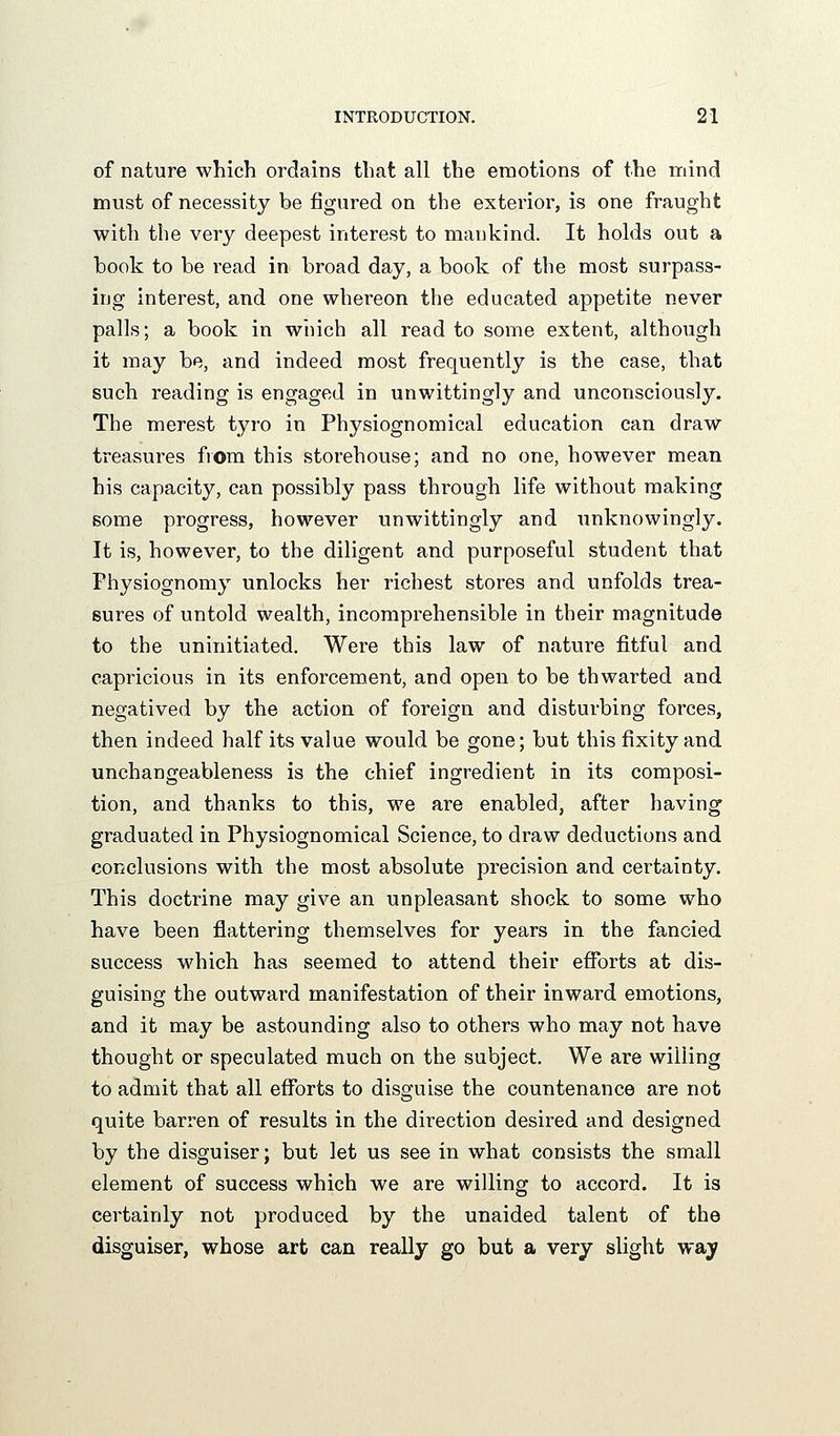 of nature which ordains that all the emotions of the mind must of necessity be figured on the exterior, is one fraught with the very deepest interest to mankind. It holds out a book to be read in broad day, a book of the most surpass- ing interest, and one whereon the educated appetite never palls; a book in which all read to some extent, although it may be, and indeed most frequently is the case, that such reading is engaged in unwittingly and unconsciously. The merest tyro in Physiognomical education can draw treasures from this storehouse; and no one, however mean his capacity, can possibly pass through life without making some progress, however unwittingly and unknowingly. It is, however, to the diligent and purposeful student that Physiognomy unlocks her richest stores and unfolds trea- sures of untold wealth, incomprehensible in their magnitude to the uninitiated. Were this law of nature fitful and capricious in its enforcement, and open to be thwarted and negatived by the action of foreign and disturbing forces, then indeed half its value would be gone; but this fixity and unchangeableness is the chief ingredient in its composi- tion, and thanks to this, we are enabled, after having graduated in Physiognomical Science, to draw deductions and conclusions with the most absolute precision and certainty. This doctrine may give an unpleasant shock to some who have been flattering themselves for years in the fancied success which has seemed to attend their efforts at dis- guising the outward manifestation of their inward emotions, and it may be astounding also to others who may not have thought or speculated much on the subject. We are willing to admit that all efforts to disguise the countenance are not quite barren of results in the direction desired and designed by the disguiser; but let us see in what consists the small element of success which we are willing to accord. It is certainly not produced by the unaided talent of the disguiser, whose art can really go but a very slight way