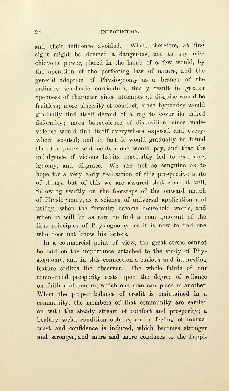 and their influence avoided. What, therefore, at firs? sight might be deemed a dangerous, not to say mis- chievous, power, phiced in the hands of a few, would, by the operation of the perfecting law of nature, and the general adoption of Physiognomy as a branch of the ordinary scholastic curriculum, finally result in greater openness of character, since attempts at disguise would be fruitless; more sincerity of conduct, since hypocrisy would gradually find itself devoid of a rag to cover its naked deformity; more benevolence of disposition, since male- volence would find itself everywhere exposed and every- where scouted; and in fact it would gradually be found that the purer sentiments alone would pay, and that the indulgence of vicious habits inevitably led to exposure, ignomy, and disgrace. We are not so sanguine as to hope for a very early realization of this prospective state of things, but of this we are assured that come it vrill, following swiftly on the footsteps of the onward march of Physiognomy, as a science of universal application and utility, when the formulge become household words, and when it will be as rare to find a man ignorant of the first principles of Physiognomy, as it is now to find one who does not know his letters. In a commercial point of view, too great stress cannot be laid on the importance attached to the study of Phy- siognomy, and in this connection a curious and interesting feature strikes the observer. The whole fabric of our commercial prosperity rests upon the degree of reliance on faith and honour, which one man can place in another. When the proper balance of credit is maintained in a community, the members of that community are carried on with the steady stream of comfort and prosperity; a healthy social condition obtains, and a feeling of mutual trust and confidence is induced, which becomes stronger and stronger, and more and more conduces to the happi-