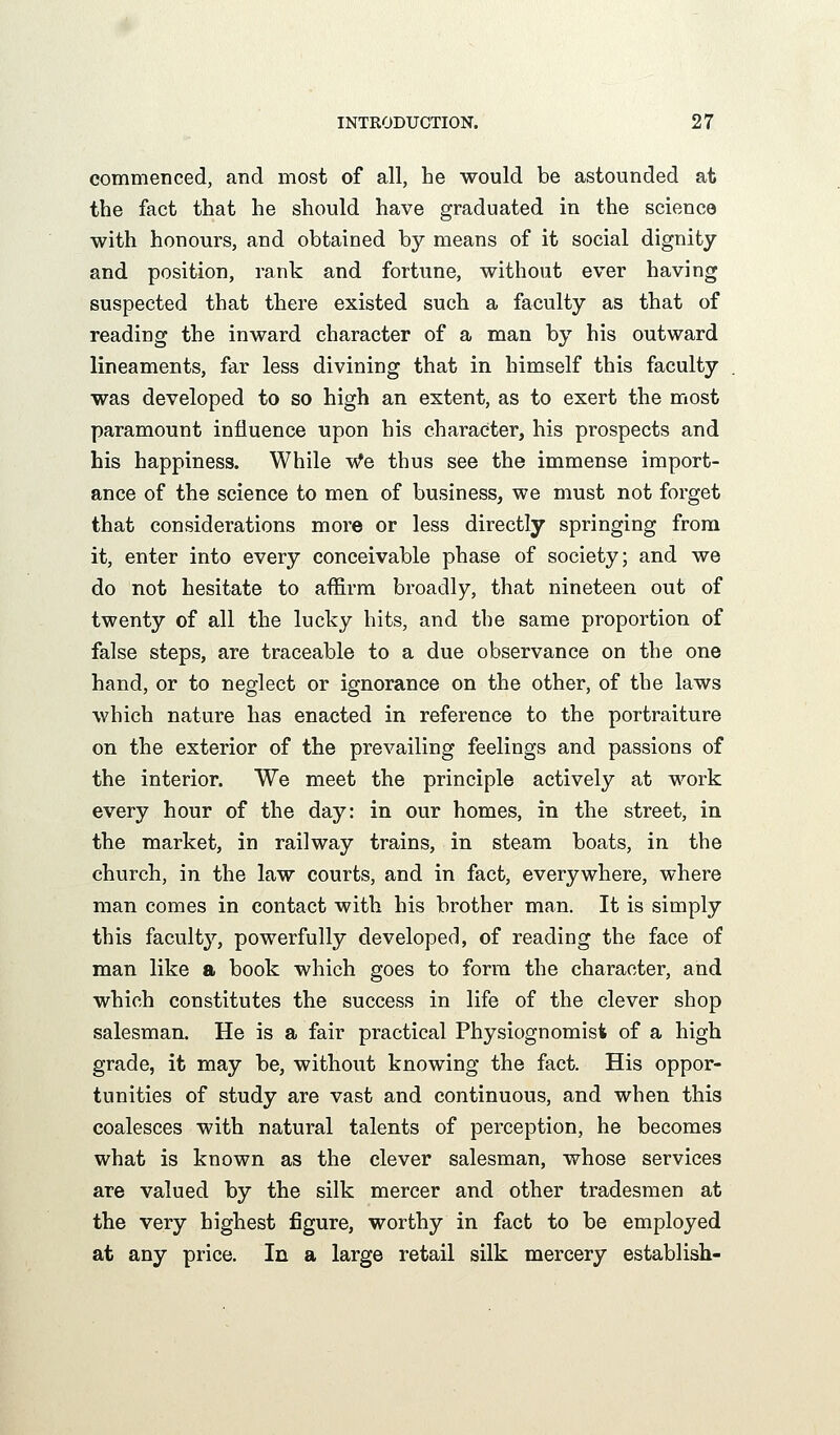 commenced, and most of all, he would be astounded at the fact that he should have graduated in the science with honours, and obtained by means of it social dignity and position, rank and fortune, without ever having suspected that there existed such a faculty as that of reading the inward character of a man by his outward lineaments, far less divining that in himself this faculty was developed to so high an extent, as to exert the most paramount influence upon his character, his prospects and his happiness. While We thus see the immense import- ance of the science to men of business, we must not forget that considerations more or less directly springing from it, enter into every conceivable phase of society; and we do not hesitate to affirm broadly, that nineteen out of twenty of all the lucky hits, and the same proportion of false steps, are traceable to a due observance on the one hand, or to neglect or ignorance on the other, of the laws which nature has enacted in reference to the portraiture on the exterior of the prevailing feelings and passions of the interior. We meet the principle actively at work every hour of the day: in our homes, in the street, in the market, in railway trains, in steam boats, in the church, in the law courts, and in fact, everywhere, where man comes in contact with his brother man. It is simply this facult}'-, powerfully developed, of reading the face of man like a book which goes to form the character, and which constitutes the success in life of the clever shop salesman. He is a fair practical Physiognomist of a high grade, it may be, without knowing the fact. His oppor- tunities of study are vast and continuous, and when this coalesces with natural talents of perception, he becomes what is known as the clever salesman, whose services are valued by the silk mercer and other tradesmen at the very highest figure, worthy in fact to be employed at any price. In a large retail silk mercery establish-