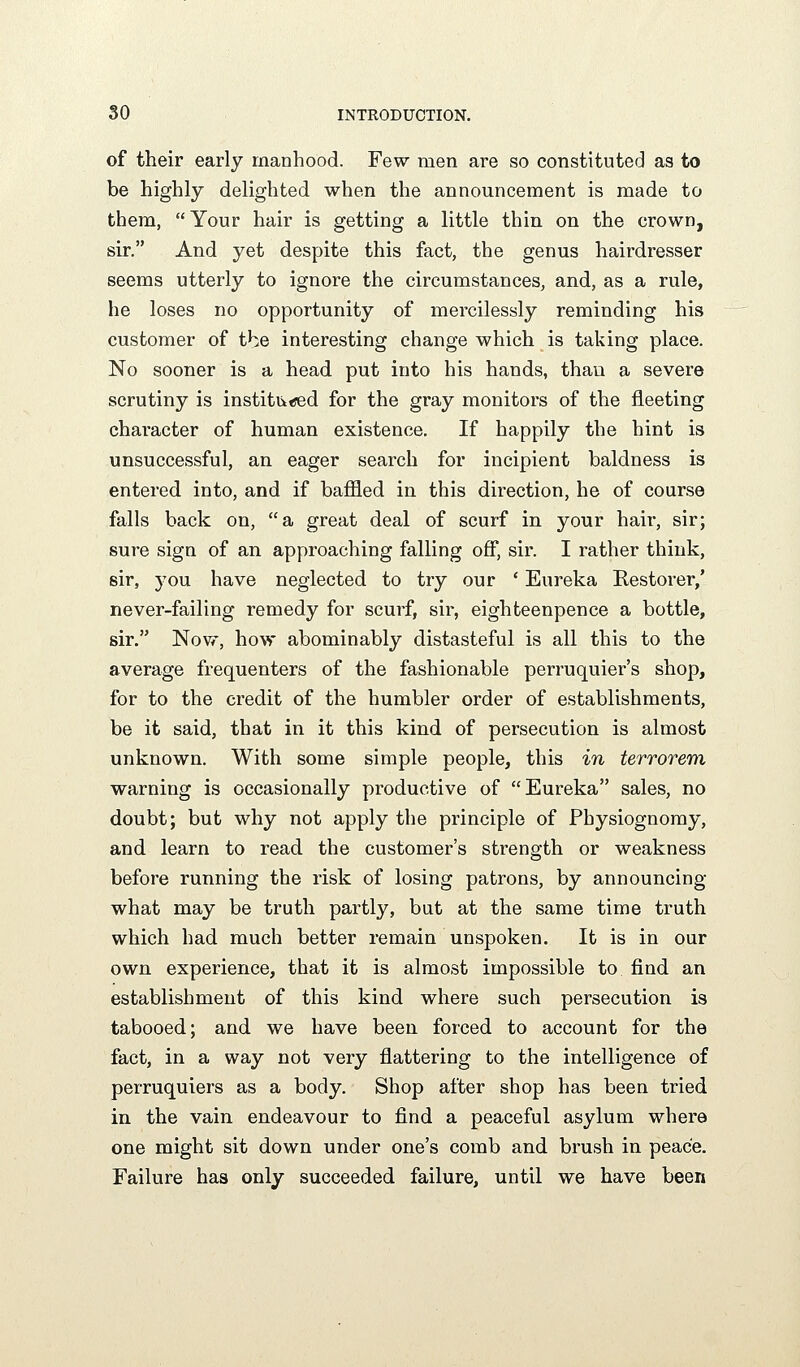 of their early manhood. Few men are so constituted as to be highly delighted when the announcement is made to them, Your hair is getting a little thin on the crown, sir. And yet despite this fact, the genus hairdresser seems utterly to ignore the circumstances, and, as a rule, he loses no opportunity of mercilessly reminding his customer of tbe interesting change which is taking place. No sooner is a head put into his hands, than a severe scrutiny is institiitjed for the gray monitors of the fleeting character of human existence. If happily the hint is unsuccessful, an eager search for incipient baldness is entered into, and if baffled in this direction, he of course falls back on, a great deal of scurf in your hair, sir; sure sign of an approaching falling off, sir. I rather think, sir, you have neglected to try our * Eureka Restorer/ never-failing remedy for scurf, sir, eighteenpence a bottle, sir. Now, how abominably distasteful is all this to the average frequenters of the fashionable perruquier's shop, for to the credit of the humbler order of establishments, be it said, that in it this kind of persecution is almost unknown. With some simple people, this in terrorem warning is occasionally productive of Eureka sales, no doubt; but why not apply the principle of Physiognomy, and learn to read the customer's strength or weakness before running the risk of losing patrons, by announcing what may be truth partly, but at the same time truth which had much better remain unspoken. It is in our own experience, that it is almost impossible to find an establishment of this kind where such persecution is tabooed; and we have been forced to account for the fact, in a way not very flattering to the intelligence of perruquiers as a body. Shop after shop has been tried in the vain endeavour to find a peaceful asylum where one might sit down under one's comb and brush in peace. Failure has only succeeded failure, until we have been