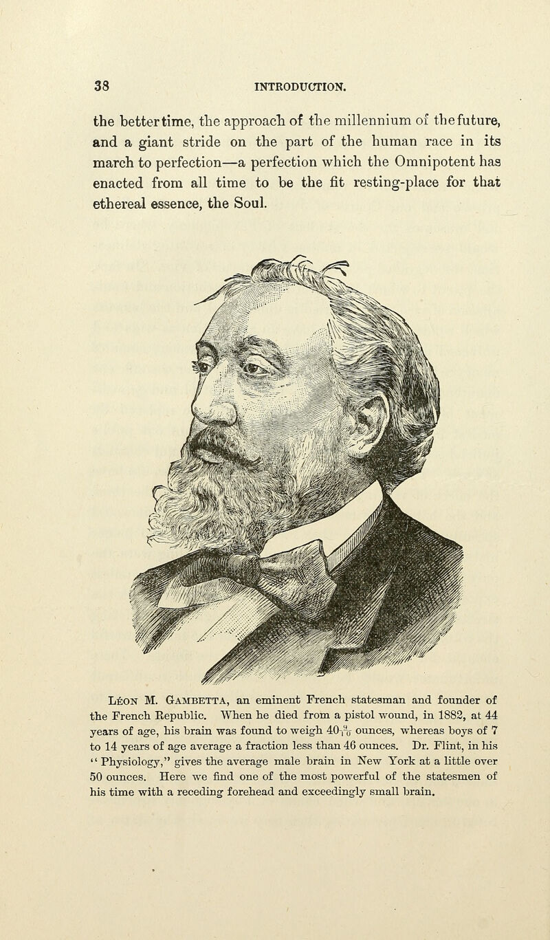 the better time, the approacTi of the millennium of the future, and a giant stride on the part of the human race in its march to perfection—a perfection which the Omnipotent has enacted from all time to be the fit resting-place for that ethereal essence, the Soul. LifeON M. Gambetta, an eminent French statesman and founder of the French Eepublic. When he died from a pistol wound, in 1882, at 44 years of age, his brain was found to weigh 40-,-o ounces, whereas boys of 7 to 14 years of age average a fraction less than 46 ounces. Dr. Flint, in his  Physiology, gives the average male brain in New York at a little over 50 ounces. Here we find one of the most powerful of the statesmen of his time with a receding forehead and exceedingly small brain.