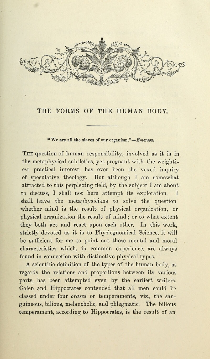 THE FORMS OF THE HUMAN BODY. 'We are all the slaves of our organism.—Emerson, The question of human responsibility, involved as it is in the metaphysical subtleties, yet pregnant with the weighti- est practical interest, has ever been the vexed inquiry of speculative theology. But although I am somewhat attracted to this perplexing field, by the subject I am about to discuss, 1 shall not here attempt its exploration. I shall leave the metaphysicians to solve the question whether mind is the result of physical organization, or physical organization the result of mind; or to what extent they both act and react upon each other. In this work, strictly devoted as it is to Physiognomical Science, it will be sufficient for me to point out those mental and moral characteristics which, in common experience, are always found in connection with distinctive physical types. A scientific definition of the types of the human body, a& regards the relations and proportions between its various parts, has been attempted even by the earliest writers. Galen and Hippocrates contended that all men could be classed under four erases or temperaments, viz., the san- guineous, bilious, melancholic, and phlegmatic. The bilious temperament, according to Hippocrates, is the result of an