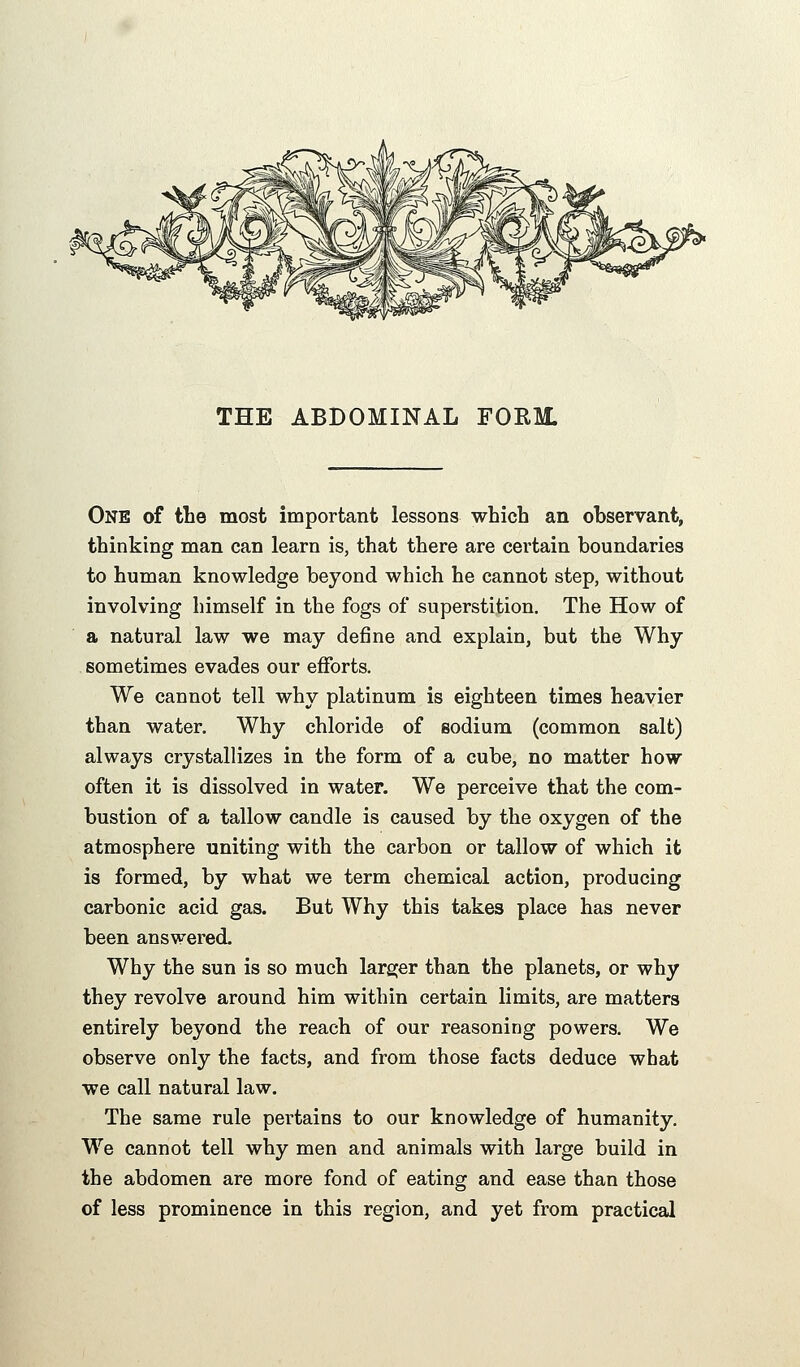 One of tbe most important lessons which an observant, thinking man can learn is, that there are certain boundaries to human knowledge beyond which he cannot step, without involving himself in the fogs of superstition. The How of a natural law we may define and explain, but the Why sometimes evades our efforts. We cannot tell why platinum is eighteen times heavier than water. Why chloride of sodium (common salt) always crystallizes in the form of a cube, no matter how often it is dissolved in water. We perceive that the com- bustion of a tallow candle is caused by the oxygen of the atmosphere uniting with the carbon or tallow of which it is formed, by what we term chemical action, producing carbonic acid gas. But Why this takes place has never been answered. Why the sun is so much larger than the planets, or why they revolve around him within certain limits, are matters entirely beyond the reach of our reasoning powers. We observe only the facts, and from those facts deduce what we call natural law. The same rule pertains to our knowledge of humanity. We cannot tell why men and animals with large build in the abdomen are more fond of eating and ease than those of less prominence in this region, and yet from practical